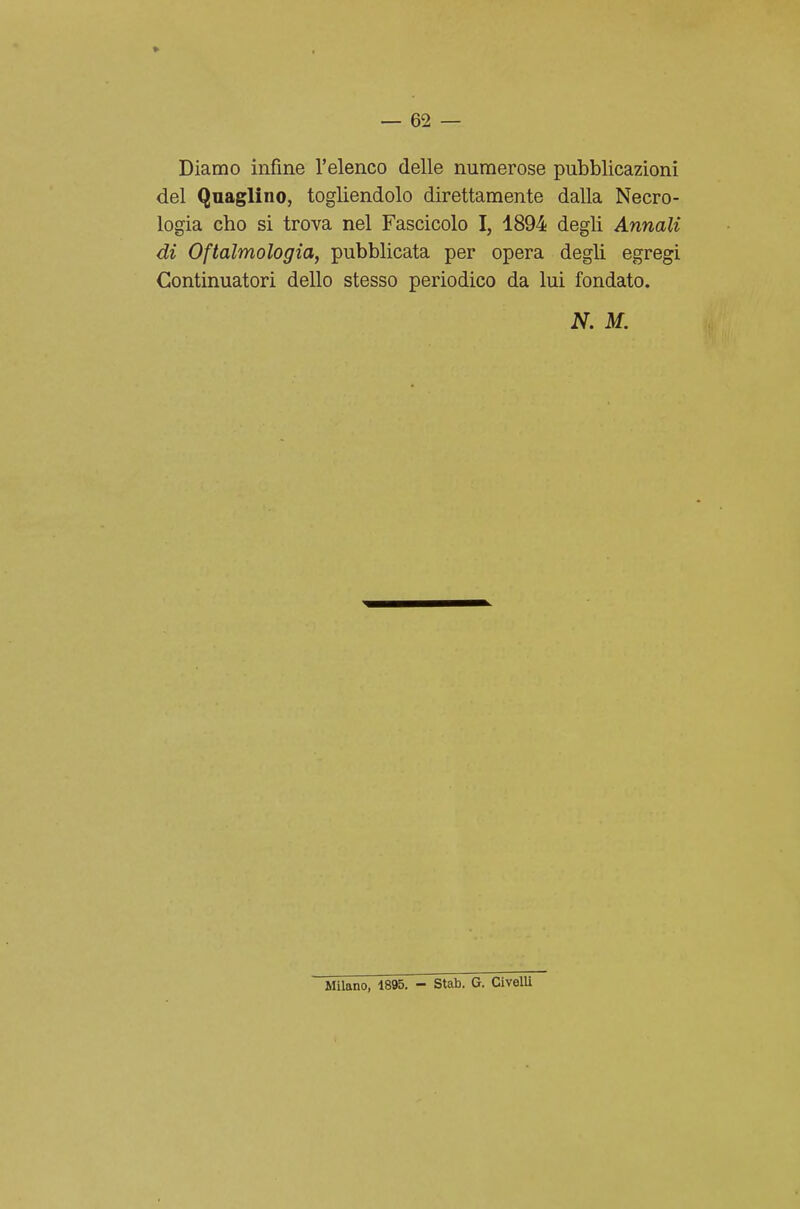 Diamo infine l'elenco delle numerose pubblicazioni del Quaglino, togliendolo direttamente dalla Necro- logia cho si trova nel Fascicolo I, 1894 degli Annali di Oftalmologia, pubblicata per opera degli egregi Continuatori dello stesso periodico da lui fondato. N. M. Milano, 1895. - Stab. G. CivelU