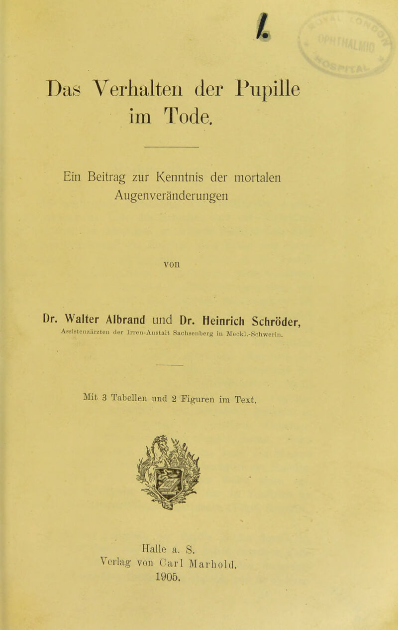 Das Verhalten der Pupille im Tode. Ein Beitrag zur Kenntnis der mortalen Augenveränderungen von Dr. Walter Albrand und Dr. Heinrich Schröder, Assistenzärzten der Irren-Anstalt Sachsenberg in Meckl.-Schwerin. Mit 3 Tabellen und 2 Figuren im Text. Halle a. S. Verlag von Carl Marliold. 1905.