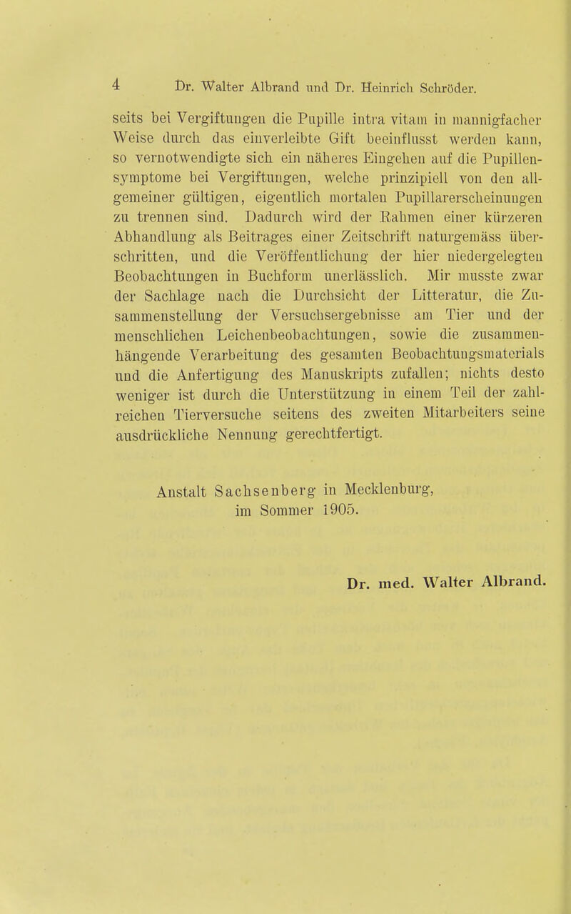 seits bei Vergiftiiugen die Pupille intva vitaivi in inaunigfacher Weise durch das einverleibte Gift beeinflusst werden kaun, so veruotwendigte sich ein näheres Eingehen auf die Pupillen- symptome bei Vergiftungen, welche prinzipiell von den all- gemeiner gültigen, eigentlich uiortaleu Pupillarerscheinuugen zu trennen sind. Dadurch wird der Rahmen einer kürzereu Abhandlung als Beitrages einer Zeitschrift naturgemäss über- schritten, und die Veröffentlichung der hier niedergelegten Beobachtungen in Buchform unerlässlich. Mir musste zwar der Sachlage nach die Durchsicht der Litteratur, die Zu- sammenstellung der Versuchsergebnisse am Tier und der menschlichen Leichenbeobachtungen, sowie die zusammen- hängende Verarbeitung des gesamten Beobachtuugsmatorials und die Anfertigung des Manuskripts zufallen; nichts desto weniger ist durch die Unterstützung in einem Teü der zahl- reichen Tierversuche seitens des zweiten Mitarbeiters seine ausdrückliche Nennung gerechtfertigt. Anstalt Sachsenberg in Mecklenburg, im Sommer 1905. Dr. med. Walter Albrand.
