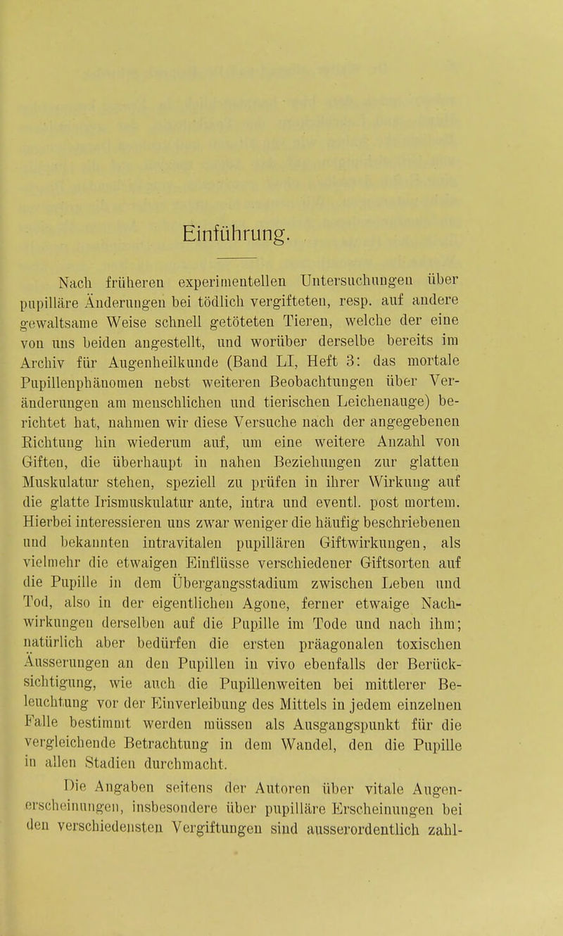 Einführung. Nach früheren experimentellen Untersnchungeu über papilläre Änderungen bei tödlich vergifteten, resp. auf andere gewaltsame Weise schnell getöteten Tieren, welche der eine von uns beiden angestellt, und worüber derselbe bereits im Archiv für Augenheilkunde (Band LI, Heft 3: das mortale Pupillenphänomen nebst weiteren Beobachtungen über Ver- änderungen am menschlichen und tierischen Leichenauge) be- richtet hat, nahmen wir diese Versuche nach der angegebenen Richtung hin wiederum auf, um eine weitere Anzahl von Giften, die überhaupt in nahen Beziehungen zur glatten Muskulatur stehen, speziell zu prüfen in ihrer Wirkung auf die glatte Irismuskulatur ante, intra und eventl. post mortem. Hierbei interessieren uns zwar weniger die häufig beschriebenen und bekannten intravitalen pupillären Giftwirkungen, als vielmehr die etwaigen Einflüsse verschiedener Giftsorten auf die Pupille in dem Übergangsstadium zwischen Leben und Tod, also in der eigentlichen Agoue, ferner etwaige Nach- wirkungen derselben auf die Pupille im Tode und nach ihm; natürlich aber bedürfen die ersten präagonalen toxischen Äusserungen an den Pupillen in vivo ebenfalls der Berück- sichtigung, wie auch die Pupillenweiten bei mittlerer Be- leuchtung vor der Einverleibung des Mittels in jedem einzelneu Falle bestimmt werden müssen als Ausgangspunkt für die vergleichende Betrachtung in dem Wandel, den die Pupille in allen Stadien durchmacht. Die Angaben seitens der Autoren über vitale Augen- erscheinungeii, insbesondere über pupilläre Erscheinungen bei den verschiedensten Vergiftungen sind ausserordentlich zahl-