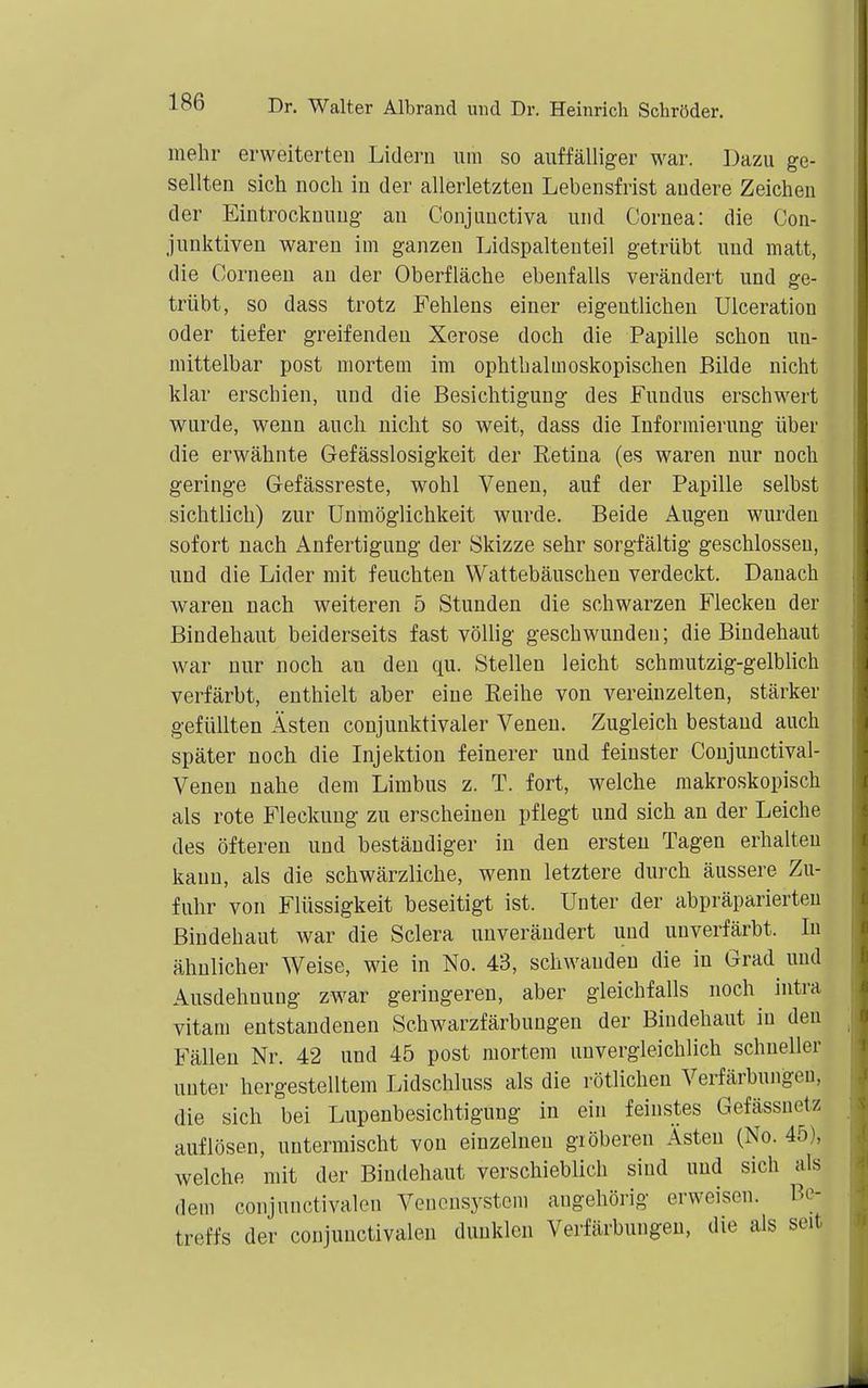 mehr erweiterten Lidern um so auffälliger war. Dazu ge- sellten sich noch in der allerletzten Lebensfrist andere Zeichen der Eintrocknung au Conjunctiva und Cornea: die Con- junktiven waren im ganzen Lidspaltenteil getrübt und matt, die Corneeu an der Oberfläche ebenfalls verändert und ge- trübt, so dass trotz Fehlens einer eigentlichen Ulceration oder tiefer greifenden Xerose doch die Papille schon un- mittelbar post mortem im ophthalmoskopischen Bilde nicht klar erschien, und die Besichtigung des Fundus erschwert wurde, wenn auch nicht so weit, dass die Informierung über die erwähnte Gefässlosigkeit der Eetina (es waren nur noch geringe Gefässreste, wohl Venen, auf der Papille selbst sichtlich) zur Unmöglichkeit wurde. Beide Augen wurden sofort nach Anfertigung der Skizze sehr sorgfältig geschlossen, und die Lider mit feuchten Wattebäuschen verdeckt. Danach waren nach weiteren 5 Stunden die schwarzen Flecken der Bindehaut beiderseits fast völlig geschwunden; die Bindehaut war nur noch au den qu. Stellen leicht schmutzig-gelblich verfärbt, enthielt aber eine Eeihe von vereinzelten, stärker gefüllten Ästen conjunktivaler Venen. Zugleich bestand auch später noch die Injektion feinerer und feinster Conjunctival- Venen nahe dem Limbus z. T. fort, welche makroskopisch als rote Fleckuug zu erscheinen pflegt und sich an der Leiche des öfteren und beständiger in den ersten Tagen erhalten kann, als die schwärzliche, wenn letztere durch äussere Zu- fuhr von Flüssigkeit beseitigt ist. Unter der abpräparierteu Bindehaut war die Sclera unverändert und unverfärbt. In ähnlicher Weise, wie in No. 43, schwanden die in Grad und Ausdehnung zwar geringeren, aber gleichfalls noch intra vitam entstandenen Schwarzfärbungen der Bindehaut in den Fällen Nr. 42 und 45 post mortem unvergleichlich schneller unter hergestelltem Lidschluss als die rötlichen Verfärbungen, die sich bei Lupenbesichtigung in ein feinstes Gefässuetz auflösen, untermischt von einzelnen giöberen Ästen (No. 45), welche mit der Bindehaut verschieblich sind und sich als dem conjunctivalen Venonsystem augehöi'ig erweisen. Be- treffs der conjunctivalen dunklen Verfärbungen, die als seit