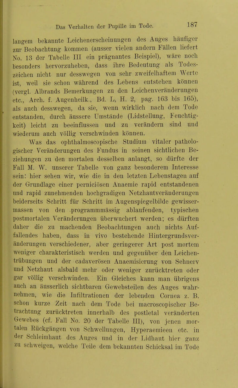 langem bekannte Leicheuerscheiuungen des Auges häufiger zui- Beobachtung kommen (ausser vielen andern Fällen liefert No. 13 der Tabelle III ein prägnantes Beispiel), wäre noch besonders hervorzuheben, dass ihre Bedeutung als Todes- zeichen nicht nur desswegen von sehr zweifelhaftem Werte ist, weil sie schon während des Lebens entstehen können (vergl. Albrands Bemerkungen zu den Leichenveräuderungeu etc., Arch. f. Augenheilk., Bd. L, H. 2, pag. 163 bis 165), als auch desswegen, da sie, wenn wirklich nach dem Tode entstanden, durch äussere Umstände (Lidstellung, Feuchtig- keit) leicht zu beeinflussen und zu verändern sind und wiederum auch völlig verschwinden können. Was das ophthalmoscopische Studium vitaler patholo- gischer Veränderungen des Fundus in seinen sichtlichen Be- ziehungen zu den mortalen desselben anlangt, so dürfte der Fall M. W. unserer Tabelle von ganz besonderem Interesse sein: hier sehen wir, wie die in deu letzten Lebenstagen auf der Grundlage einer perniciösen Anaemie rapid entstandenen und rapid zunehmenden hochgradigen Netzhautveränderungen beiderseits Schritt für Schritt im Augenspiegelbilde gewisser- massen von den programmmässig ablaufenden, typischen postmortalen Veränderungen überwuchert werden; es dürften daher die zu machenden Beobachtungen auch nichts Auf- fallendes haben, dass in vivo bestehende Hintergrundsver- änderungen verschiedener, aber geringerer Art post mortem weniger charakteristisch werden und gegenüber den Leichen- trübuugen und der cadaverösen Anaemisierung von Sehnerv und Netzhaut alsbald mehr oder weniger zurücktreten oder gar völlig verschwinden. Ein Gleiches kann man übrigens auch an äusserlich sichtbaren Gewebsteilen des Auges wahr- nehmen, wie die Infiltrationen der lebenden Cornea z. B. schon kurze Zeit nach dem Tode bei macroscopischer Be- trachtung zurücktreten innerhalb des postletal veränderten Gewebes (cf. Fall No. 20 der Tabelle III), von jenen mor- talen Rückgängen von Schwellungen, Hyperaemieen etc. in der Schleimhaut des Auges und in der Lidhaut hier ganz zu schweigen, welche Teile dem bekannten Schicksal im Tode