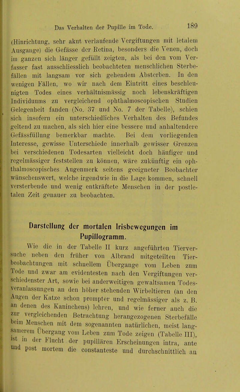 (Hinrichtung, sehr akut verlaufende Vergiftungen mit letalem Ausgange) die Gefässe der Retina, besonders die Venen, doch im ganzen sich länger gefüllt zeigten, als bei den vom Ver- fasser fast ausschliesslich beobachteten menschlichen Sterbe- fällen mit langsam vor sich gehendem Absterben. In den wenigen Fällen, wo wir nach dem Eintritt eines beschleu- nigten Todes eines verhältnismässig noch lebenskräftigen Individuums zu vergleichend ophthalmoscopischeu Studien Gelegenheit fanden (No. 37 und No. 7 der Tabelle), schien sich insofern ein unterschiedliches Verhalten des Befundes geltend zu machen, als sich hier eine bessere und anhaltendere GefässfüUung bemerkbar machte. Bei dem vorliegenden Interesse, gewisse Unterschiede innerhalb gewisser Grenzen bei verschiedenen Todesarten vielleicht doch häufiger und regelmässiger feststellen zu können, w^äre zukünftig ein oph- thalmoscopisches Augenmerk seitens geeigneter Beobachter wünschenswert, w^elche irgendwie in die Lage kommen, schnell versterbende und wenig entkräftete Menschen in der postle- talen Zeit genauer zu beobachten. Darstellung der mortalen Irisbewegungen im Pupillogramm, Wie die in der Tabelle II kurz angeführten Tierver- suche neben den früher von Albrand mitgeteilten Tier- beobachtungen mit schnellem Übergänge vom Leben zum Tode und zwar am evidentesten nach den Vergiftungen ver- schiedenster Art, sowie bei anderweitigen gewaltsamen Todes- veranlassungen au den höher stehenden Wirbeltieren (an den Augen der Katze schon prompter und regelmässiger als z. B. an denen des Kaninchens) lehren, und wie ferner auch die zur vergleichenden Betrachtung herangezogenen Sterbefälle Denn Menschen mit dem sogenannten natürlichen, meist lang- samerem Ubergang vom Leben zum Tode zeigen (Tabelle III), ist lu der Flucht der pupiUären Erscheinungen intra, ante Uüd post mortem die constanteste und durchschnittlich an