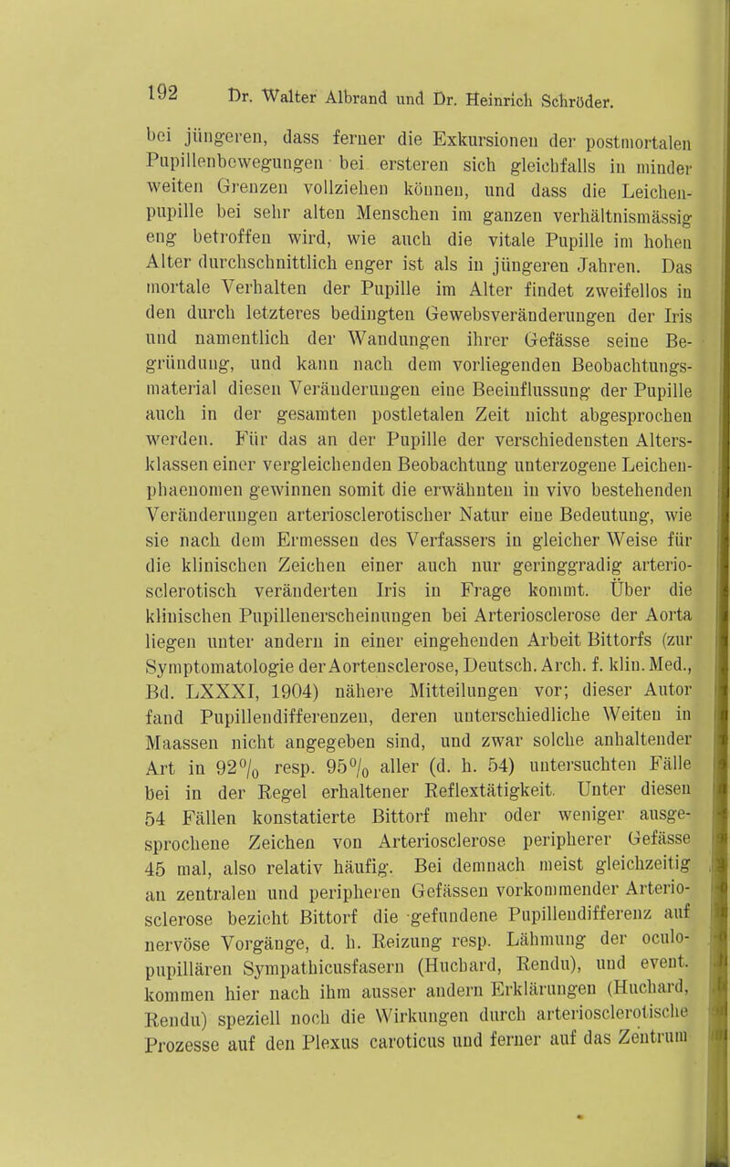 bei jüiigereD, dass ferner die Exkursionen der postmortalen Pnpillenbcwegungen bei ersteren sich gleichfalls in minder weiten Grenzen vollziehen können, und dass die Leichen- pupille bei sehr alten Menschen im ganzen verhältnismässig eng betroffen wird, wie auch die vitale Pupille im hohen Alter durchschnittlich enger ist als in jüngeren Jahren. Das mortale Verhalten der Pupille im Alter findet zweifellos in den durch letzteres bedingten Gewebsveränderungen der Iris und namentlich der Wandungen ihrer Gefässe seine Be- gründung, und kann nach dem vorliegenden Beobachtungs- material diesen Veränderungen eine Beeinflussung der Pupille auch in der gesamten postletalen Zeit nicht abgesprochen werden. Für das an der Pupille der verschiedensten Alters- klassen einer vergleichenden Beobachtung unterzogene Leichen- phaenomen gewinnen somit die erwähnten in vivo bestehenden Veränderungen arteriosclerotischer Natur eine Bedeutung, wie sie nach dem Ermessen des Verfassers in gleicher Weise für die klinischen Zeichen einer auch nur geringgradig arterio- sclerotisch veränderten Iris in Frage kommt. Uber die klinischen Pupillenerscheinungen bei Arteriosclerose der Aorta liegen unter andern in einer eingehenden Arbeit Bittorfs (zur Symptomatologie der Aortensclerose, Deutsch. Arch. f. klin. Med., Bd. LXXXI, 1904) nähere Mitteilungen vor; dieser Autor fand Pupillendifferenzen, deren unterschiedliche Weiten in Maassen nicht angegeben sind, und zwar solche anhaltender Art in 92^/0 resp. 950/0 aller (d. h. 54) untersuchten Fälle bei in der Regel erhaltener Reflextätigkeit. Unter diesen 54 Fällen konstatierte Bittorf mehr oder weniger ausge- sprochene Zeichen von Arteriosclerose peripherer Gefässe 45 mal, also relativ häufig. Bei demnach meist gleichzeitig an zentralen und peripheren Gefässen vorkommender Arterio- sclerose bezieht Bittorf die gefundene Pupillendifferenz auf nervöse Vorgänge, d. h. Reizung resp. Lähmung der oculo- pupillären Sympathicusfasern (Huchard, Rendu), und eveut. kommen hier nach ihm ausser andern Erklärungen (Huchard, Rendu) speziell noch die Wirkungen durch arteriosclerolische Prozesse auf den Plexus caroticus und ferner auf das Zentrum