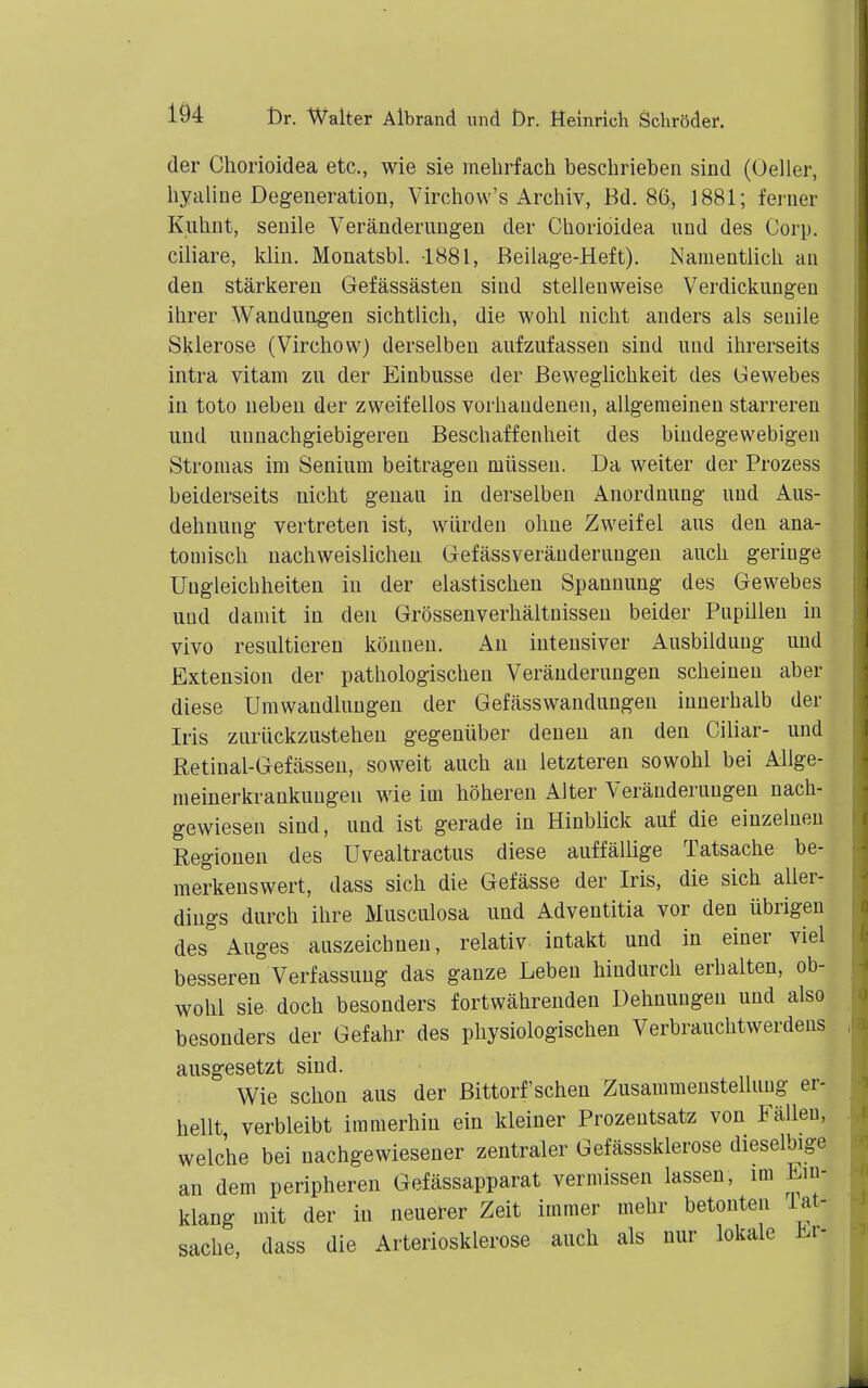 der Chorioidea etc., wie sie melirfach beschrieben sind (Geller, hyaline Degeneration, Virchow's Archiv, Bd. 86, 1881; ferner Kiihnt, senile Veränderungen der Chorioidea und des Corp. ciliare, klin. Monatsbl. 1881, Beilage-Heft). Namentlich an den stärkeren Gefässästen sind stellenweise Verdickungen ihrer Wandungen sichtlich, die wohl nicht anders als senile Sklerose (Virchow) derselben aufzufassen sind und ihrerseits intra vitam zu der Einbusse der Beweglichkeit des Gewebes in toto neben der zweifellos vorhandenen, allgemeinen starreren und unnachgiebigeren Beschaffenheit des bindegewebigen Stromas im Senium beitragen müssen. Da weiter der Prozess beiderseits nicht genau in derselben Anordnung und Aus- dehnung vertreten ist, würden ohne Zweifel aus den ana- tomisch nachweislichen Gefässveränderungen auch geringe Ungleichheiten in der elastischen Spannung des Gewebes und damit in den Grösseuverhältnissen beider Pupillen in vivo resultieren können. An intensiver Ausbildung und Extension der pathologischen Veränderungen scheinen aber diese Umwandlungen der Gefässwandungen innerhalb der Iris zurückzustehen gegenüber denen an den Ciliar- und Retiual-Gefässen, soweit auch an letzteren sowohl bei Allge- meinerkrankuugen wie im höheren Alter Veränderungen nach- gewiesen sind, und ist gerade in Hinblick auf die einzelnen Regionen des Uvealtractus diese auffällige Tatsache be- merkenswert, dass sich die Gefässe der Iris, die sich aller- dings durch ihre Musculosa und Adventitia vor den übrigen des''Auges auszeichnen, relativ intakt und in einer viel besseren Verfassung das ganze Leben hindurch erhalten, ob- wohl sie doch besonders fortwährenden Dehnungen und also besonders der Gefahr des physiologischen Verbrauchtwerdeus ausgesetzt sind. Wie schon aus der Bittorf'schen Zusammenstellung er- hellt verbleibt immerhin ein kleiner Prozentsatz von Fällen, welche bei nachgewiesener zentraler Gefässsklerose dieselbige an dem peripheren Gefässapparat vermissen lassen, im Ein- klang mit der in neuerer Zeit immer mehr betonten iat- sache, dass die Arteriosklerose auch als nur lokale Er-