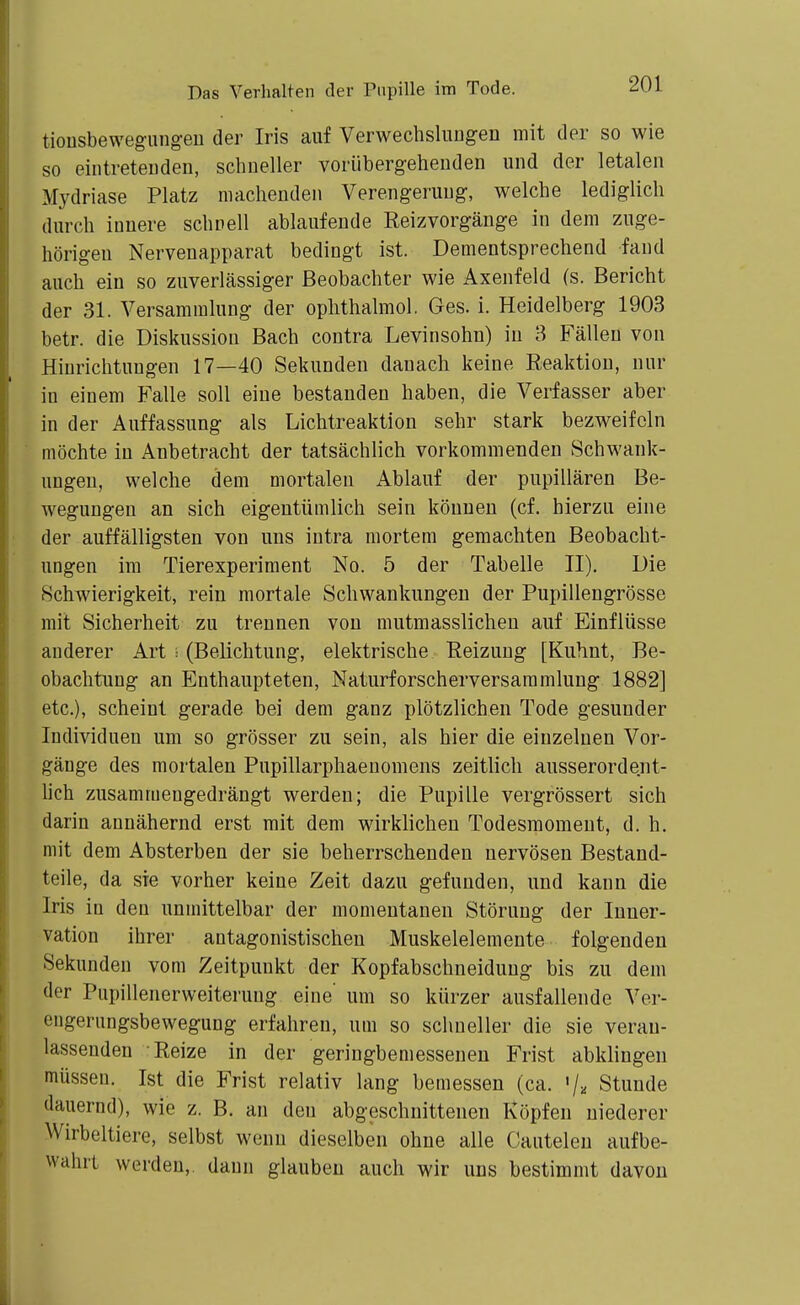 tionsbewegungeu der Iris auf VerwecbsliiDgen mit der so wie so eiiitreteuden, schneller vorübergehenden und der letalen Mydriase Platz machenden Verengerung, welche lediglich durch innere schnell ablaufende Reizvorgänge in dem zuge- hörigen Nervenapparat bedingt ist. Dementsprechend fand auch ein so zuverlässiger Beobachter wie Axenfeld (s. Bericht der 31. Versammlung der oplithalmol. Ges. i. Heidelberg 1903 betr. die Diskussion Bach contra Levinsohn) in 3 Fällen von Hinrichtungen 17—40 Sekunden danach keine Reaktion, nur in einem Falle soll eine bestanden haben, die Verfasser aber in der Auffassung als Lichtreaktion sehr stark bezweifeln möchte in Anbetracht der tatsächlich vorkommenden Schwank- ungen, welche dem mortalen Ablauf der pupillären Be- wegungen an sich eigentümlich sein können (cf. hierzu eine der auffälligsten von uns intra mortem gemachten Beobacht- ungen im Tierexperiment No. 5 der Tabelle II). Die Schwierigkeit, rein mortale Schwankungen der Pupillengrösse mit Sicherheit zu trennen von mutmasslichen auf Einflüsse anderer Art i (Belichtung, elektrische Reizung [Kuhnt, Be- obachtung an Enthaupteten, Naturforscherversaramluug 1882] etc.), scheint gerade bei dem ganz plötzlichen Tode gesunder Individuen um so grösser zu sein, als hier die einzelnen Vor- gänge des mortalen Pupillarpliaenomens zeitlich ausserordent- lich zusammengedrängt werden; die Pupille vergrössert sich darin annähernd erst mit dem wirklichen Todesmoment, d. h. mit dem Absterben der sie beherrschenden nervösen Bestand- teile, da sie vorher keine Zeit dazu gefunden, und kann die Iris in den unmittelbar der momentanen Störung der Inner- vation ihrer antagonistischen Muskelelemente folgenden Sekunden vom Zeitpunkt der Kopfabschneidung bis zu dem der Pupillenerweiterung eine um so kürzer ausfallende Ver- engerungsbewegung erfahren, um so schneller die sie veran- lassenden Reize in der geringbemessenen Frist abklingen müssen. Ist die Frist relativ lang bemessen (ca. 'j-. Stunde dauernd), wie z. B. an den abgeschnittenen Köpfen niederer Wirbeltiere, selbst wenn dieselben ohne alle Cautelen aufbe- wahrt werden,, daun glauben auch wir uns bestimmt davon