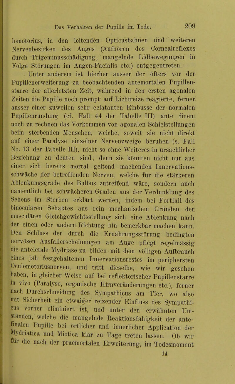 lomotorius, in den leitenden Opticusbahnen und weiteren Nervenbezirken des Auges (Aufhören des Cornealreflexes durch Trigeminusschädigung, mangelnde Lidbewegungen in Folge Störungen im Augen-Facialis etc.) entgegentreten. Unter anderem ist hierher ausser der öfters vor der Pupillenerweiteruug zu beobachtenden antemortalen Pupillen- starre der allerletzten Zeit, während in den ersten agonalen Zeiten die Pupille noch prompt auf Lichtreize reagierte, ferner ausser einer zuweilen sehr eclatanten Einbusse der normalen Pnpillenrunduug (cf. Fall 44 der Tabelle III) ante finem noch zu rechnen das Vorkommen von agonalen Schielstellungen beim sterbenden Menschen, welche, soweit sie nicht direkt auf einer Paralyse einzelner Nervenzweige beruhen (s. Fall No. L3 der Tabelle III), nicht so ohne Weiteres in ursächlicher Beziehung zu deuten sind; denn sie könnten nicht nur aus einer sich bereits mortal geltend machenden Innervations- schwäche .der betreffenden Nerven, welche für die stärkeren Ablenkungsgrade des Bulbus zutreffend wäre, sondern auch namentlich bei schwächeren Graden aus der Verdunklung des Sehens im Sterben erklärt werden, indem bei Fortfall des binoculären Sehaktes aus rein mechanischen Gründen der musculären Gleichgewichtsstellung sich eine Ablenkung nach der einen oder andern Richtung hin bemerkbar machen kann. Den Schluss der durch die Ernährungsstörung bedingten nervösen Ausfallerscheinungen am Auge pflegt regelmässig die anteletale Mydriase zu bilden mit dem völligen Aufbrauch eines jäh festgehaltenen Innervationsrestes im periphersteu Oculomotoriusnerven, und tritt dieselbe, wie wir gesehen haben, in gleicher Weise auf bei reflektorischer Pupillen starre in vivo (Paralyse, organische Hirnveränderungen etc.), ferner nach Durchschneidung des Sympathicus am Tier, wo also mit Sicherheit ein etwaiger reizender Einfluss des Sympathi- cus vorher eliminiert ist, und unter den erwähnten Um- ständen, welche die mangelnde Reaktionsfähigkeit der ante- finalen Pupille bei örtlicher und innerlicher Application der Mydriatica und Miotica klar zu Tage treten lassen. Ob wir für die nach der praemortalen Erweiterung, im Todesmoraent U
