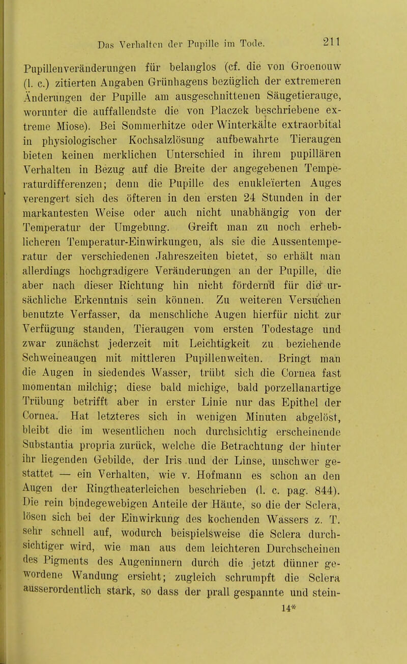 Pupilleiiveräuderungen für belanglos (cf. die von Groenouw (1. c.) zitierten Angaben Grünhagens bezüglich der extremeren Änderungen der Pupille am ausgeschnittenen Säugetierauge, worunter die auffallendste die von Placzek beschriebene ex- treme Miose). Bei Sommerhitze oder Winterkälte extraorbital in physiologischer Kochsalzlösung aufbewahrte Tieraugen bieten keinen merklichen Unterschied in ihrem pupillären Verhalten in Bezug auf die Breite der angegebenen Terape- raturdifferenzeu; denn die Pupille des enukleierten Auges verengert sich des öfteren in den ersten 24 Stunden in der markantesten Weise oder auch nicht unabhängig von der Temperatur der Umgebung. Greift man zu noch erheb- licheren Temperatur-Einwirkungen, als sie die Aussentempe- ratur der verschiedenen Jahreszeiten bietet, so erhält man allerdings hochgradigere Veränderungen an der Pupille, die aber nach dieser Richtung hin nicht fördernd für di& ur- sächUche Erkenntnis sein können. Zu weiteren Versuchen benutzte Verfasser, da menschliche Augen hierfür nicht zur Verfügung standen, Tieraug^n vom ersten Todestage und zwar zunächst jederzeit mit Leichtigkeit zu beziehende Schweineaugen mit mittleren Pupillenweiten. Bringt man die Augen in siedendes Wasser, trübt sich die Cornea fast momentan milchig; diese bald michige, bald porzellanartige Trübung betrifft aber in erster Linie nur das Epithel der Cornea. Hat letzteres sich in wenigen Minuten abgelöst, bleibt die im wesentlichen noch durchsichtig erscheinende Substantia propria zurück, welche die Betrachtung der hinter ihr liegenden Gebilde, der Iris und der Linse, unschwer ge- stattet — ein Verhalten, wie v. Hofmann es schon an den Augen der Riugtheaterleichen beschrieben (1. c. pag. 844). Die rein bindegewebigen Anteile der Häute, so die der Sclera, lösen sich bei der Einwirkung des kochenden Wassers z. T. sehr schnell auf, wodurch beispielsweise die Sclera durch- sichtiger wird, wie man aus dem leichteren Durchscheinen des Pigments des Augeninuern durch die jetzt dünner ge- wordene Wandung ersieht; zugleich schrumpft die Sclera ausserordentüch stark, so dass der prall gespannte und stein- 14*