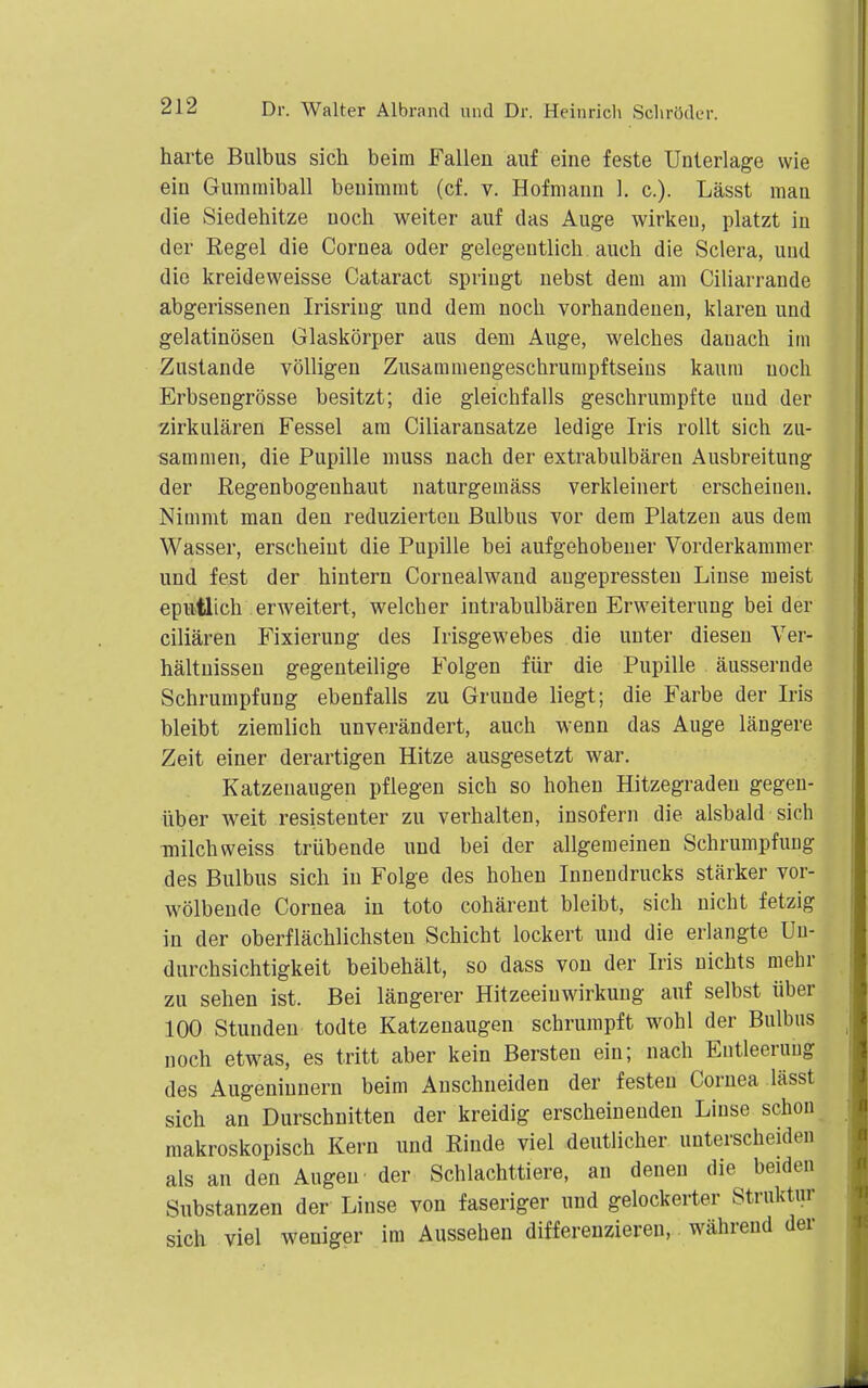 harte Bulbus sich beim Fallen auf eine feste Unterlage wie ein Gummiball benimmt (cf. v. Hofmann 1. c). Lässt mau die Siedehitze noch weiter auf das Auge wirkeu, platzt in der Regel die Cornea oder gelegentlich auch die Sclera, und die kreideweisse Cataract springt nebst dem am Ciliarrande abgerissenen Irisring und dem noch vorhandenen, klaren und gelatinösen Glaskörper aus dem Auge, welches danach im Zustande völligen Zusammengeschrumpftseins kaum noch Erbsengrösse besitzt; die gleichfalls geschrumpfte und der zirkulären Fessel am Ciliaransatze ledige Iris rollt sich zu- sammen, die Pupille muss nach der extrabulbären Ausbreitung der Regenbogenhaut naturgemäss verkleinert erscheinen. Nimmt man den reduzierten Bulbus vor dem Platzen aus dem Wasser, erscheint die Pupille bei aufgehobener Vorderkammer und fest der hintern Cornealwand augepressteu Linse meist epmtlich erweitert, welcher intrabulbären Erweiterung bei der ciliaren Fixierung des Irisgewebes die unter diesen Ver- hältnissen gegenteilige Folgen für die Pupille äussernde Schrumpfung ebenfalls zu Grunde liegt; die Farbe der Iris bleibt ziemlich unverändert, auch wenn das Auge längere Zeit einer derartigen Hitze ausgesetzt war. Katzenaugen pflegen sich so hohen Hitzegraden gegen- über Aveit resistenter zu verhalten, insofern die alsbald sich milchweiss trübende und bei der allgemeinen Schrumpfung des Bulbus sich in Folge des hohen Innendrucks stärker vor- wölbende Cornea in toto cohärent bleibt, sich nicht fetzig in der oberflächlichsten Schicht lockert und die erlangte Uu- durchsichtigkeit beibehält, so dass von der Iris nichts mehr zu sehen ist. Bei längerer Hitzeeinwirkung auf selbst über 100 Stunden todte Katzenaugen schrumpft wohl der Bulbus noch etwas, es tritt aber kein Bersten ein; nach Entleerung des Augeninnern beim Anschneiden der festen Cornea lässt sich an Durschnitten der kreidig erscheinenden Linse schon makroskopisch Kern und Rinde viel deutlicher unterscheiden als an den Augen' der Schlachttiere, an denen die beiden Substanzen der Linse von faseriger und gelockerter Struktur sich viel weniger im Ausseben differenzieren, während der