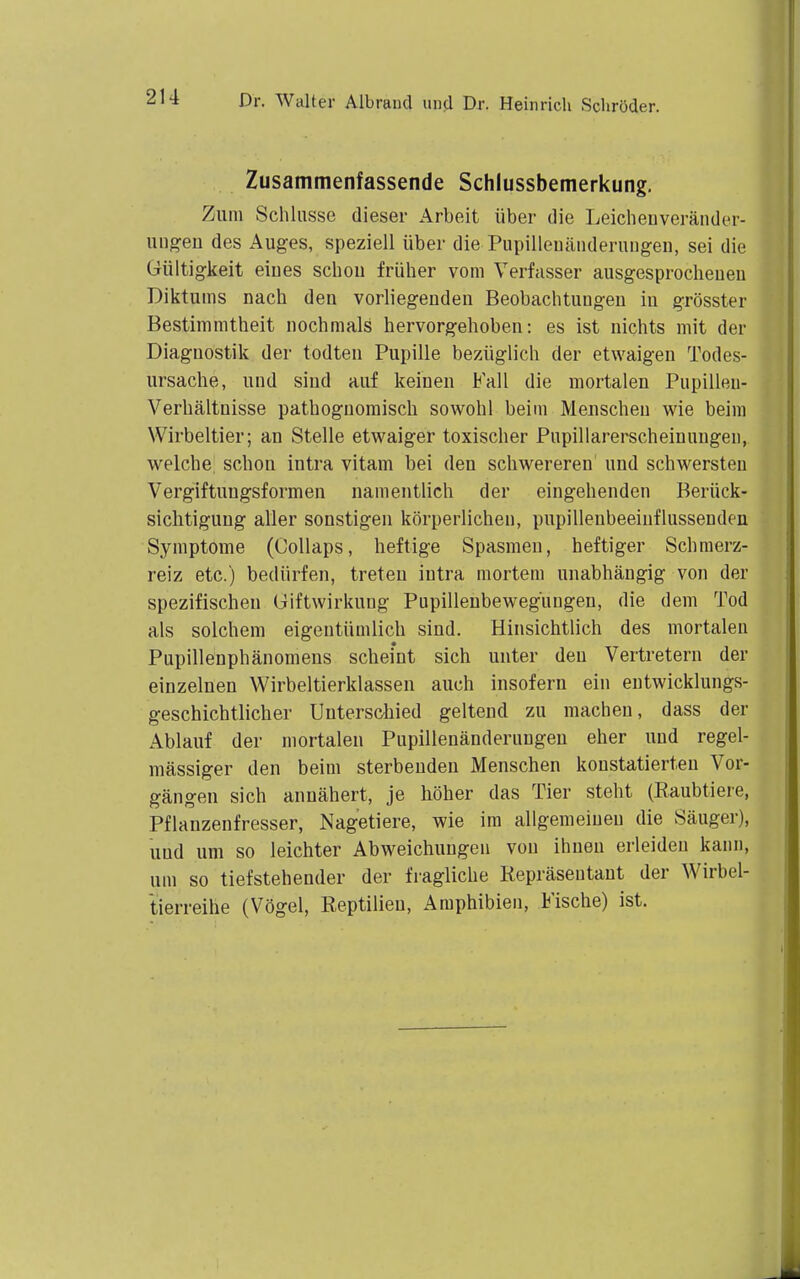 Zusammenfassende Schlussbemerkung, Zum Schlüsse dieser Arbeit über die Leiclienveränder- iingen des Auges, speziell über die Pupilleuänderuugeu, sei die Gültigkeit eiues scbou früher vom Verfasser ausgesprocheuen Diktums nach den vorliegenden Beobachtungen in grösster Bestimmtheit nochmals hervorgehoben: es ist nichts mit der Diagnostik der todten Pupille bezüglich der etwaigen Todes- ursache, und sind auf keinen Fall die mortalen Pupillen- Verhältnisse pathognomisch sowohl beim Menschen wie beim Wirbeltier; an Stelle etwaiger toxischer Pnpillarerscheinungen, welche schon intra vitam bei den schwereren und schwersten Vergiftungsformen namentlich der eingehenden Berück- sichtigung aller sonstigen körperlichen, pupillenbeeinflussenden Symptome (Collaps, heftige Spasmen, heftiger Schmerz- reiz etc.) bedürfen, treten intra mortem unabhängig von der spezifischen Giftwirkung Pupilleubewegüngen, die dem Tod als solchem eigentümlich sind. Hinsichtlich des mortalen Pupillenphänomens scheint sich unter den Vertretern der einzelnen Wirbeltierklassen auch insofern ein entwicklungs- geschichtlicher Unterschied geltend zu machen, dass der Ablauf der mortalen Pupillenänderungeu eher und regel- mässiger den beim sterbenden Menschen konstatierten Vor- gängen sich annähert, je höher das Tier steht (Eaubtiere, Pflanzenfresser, Nagetiere, wie im allgemeinen die Säuger), uud um so leichter Abweichungen von ihnen erleiden kann, um so tiefstehender der fragliche Repräsentant der Wirbel- tierreihe (Vögel, Reptilien, Amphibien, Fische) ist.