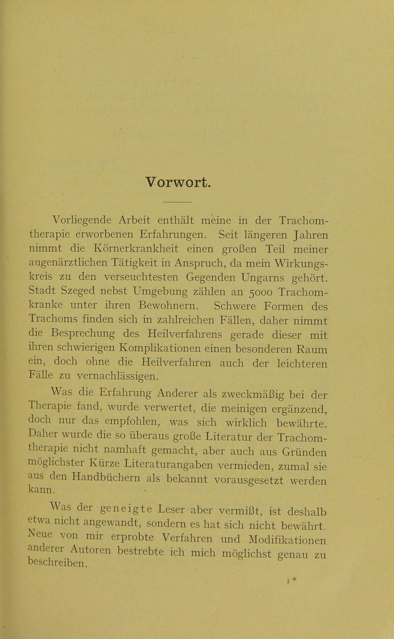 Vorwort. Vorliegende Arbeit enthält meine in der Trachom- therapie erworbenen Erfahrungen. Seit längeren Jahren nimmt die Körnerkrankheit einen großen Teil meiner augenärztlichen Tätigkeit in Anspruch, da mein Wirkungs- kreis zu den verseuchtesten Gegenden Ungarns gehört. Stadt Szeged nebst Umgebung zählen an 5000 Trachom- kranke unter ihren Bewohnern. Schwere Formen des Trachoms finden sich in zahlreichen Fällen, daher nimmt die Besprechung des Heilverfahrens gerade dieser mit ihren schwierigen Komplikationen einen besonderen Raum ein, doch ohne die Heilverfahren auch der leichteren Fälle zu vernachlässigen. Was die Erfahrung Anderer als zweckmäßig bei der Therapie fand, wurde verwertet, die meinigen ergänzend, doch nur das empfohlen, was sich wirklich bewährte. Daher wurde die so überaus große Literatur der Trachom- therapie nicht namhaft gemacht, aber auch aus Gründen möglichster Kürze Literaturangaben vermieden, zumal sie aus den Handbüchern als bekannt vorausgesetzt werden kann. Was der geneigte Leser aber vermißt, ist deshalb etwa nicht angewandt, sondern es hat sich nicht bewährt. Neue von mir erprobte Verfahren und Modifikationen anderer Autoren bestrebte ich mich möglichst genau zu beschreiben. I*