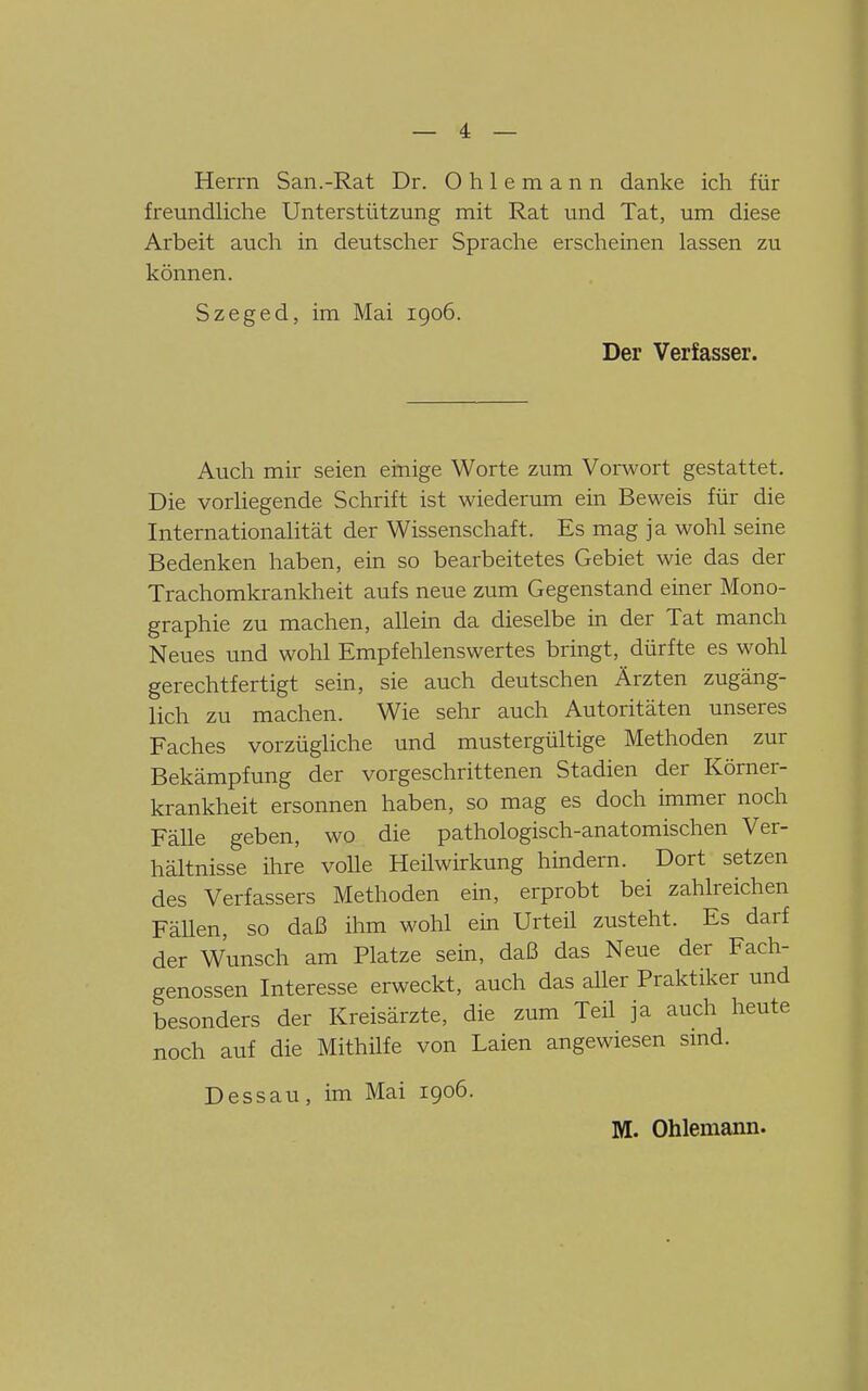 Herrn San.-Rat Dr. Ohlemann danke ich für freundliche Unterstützung mit Rat und Tat, um diese Arbeit auch in deutscher Sprache erscheinen lassen zu können. Szeged, im Mai 1906. Der Verfasser. Auch mir seien einige Worte zum Vorwort gestattet. Die vorhegende Schrift ist wiederum ein Beweis für die Internationalität der Wissenschaft. Es mag ja wohl seine Bedenken haben, ein so bearbeitetes Gebiet wie das der Trachomkrankheit aufs neue zum Gegenstand einer Mono- graphie zu machen, allein da dieselbe in der Tat manch Neues und wohl Empfehlenswertes bringt, dürfte es wohl gerechtfertigt sein, sie auch deutschen Ärzten zugäng- lich zu machen. Wie sehr auch Autoritäten unseres Faches vorzügliche und mustergültige Methoden zur Bekämpfung der vorgeschrittenen Stadien der Körner- krankheit ersonnen haben, so mag es doch immer noch Fälle geben, wo die pathologisch-anatomischen Ver- hältnisse ihre volle Heilwirkung hindern. Dort setzen des Verfassers Methoden ein, erprobt bei zahlreichen Fällen, so daß ihm wohl ein Urteil zusteht. Es darf der Wunsch am Platze sein, daß das Neue der Fach- genossen Interesse erweckt, auch das aller Praktiker und besonders der Kreisärzte, die zum Teil ja auch heute noch auf die Mithilfe von Laien angewiesen smd. Dessau, im Mai 1906. M. Ohlemann.