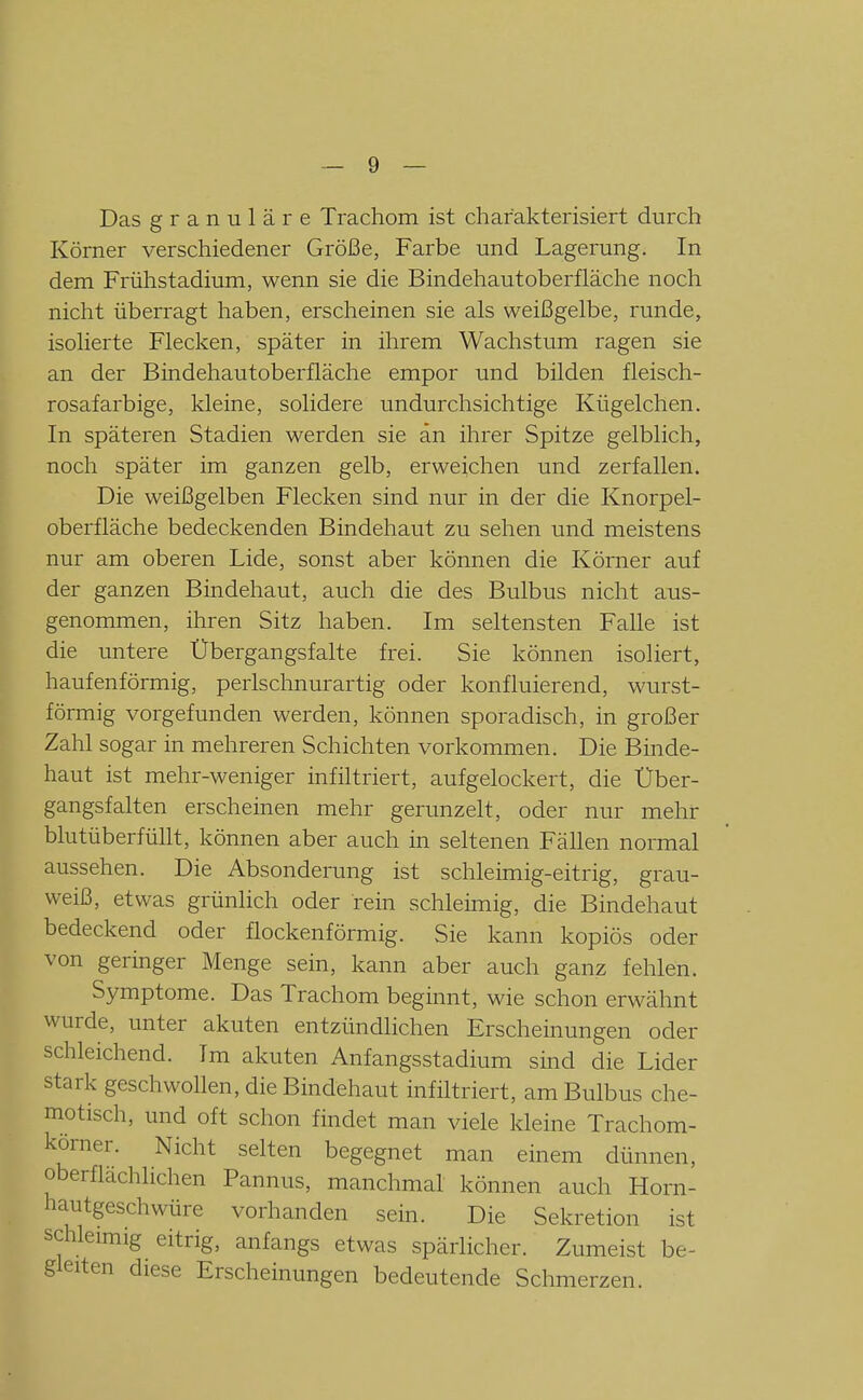 Das granuläre Trachom ist charakterisiert durch Körner verschiedener Größe, Farbe und Lagerung. In dem Frühstadium, wenn sie die Bindehautoberfläche noch nicht überragt haben, erscheinen sie als weißgelbe, runde, isolierte Flecken, später in ihrem Wachstum ragen sie an der Bindehautoberfläche empor und bilden fleisch- rosafarbige, kleine, solidere undurchsichtige Kügelchen. In späteren Stadien werden sie an ihrer Spitze gelblich, noch später im ganzen gelb, erweichen und zerfallen. Die weißgelben Flecken sind nur in der die Knorpel- oberfläche bedeckenden Bindehaut zu sehen und meistens nur am oberen Lide, sonst aber können die Kömer auf der ganzen Bindehaut, auch die des Bulbus nicht aus- genommen, ihren Sitz haben. Im seltensten Falle ist die untere Übergangsfalte frei. Sie können isoliert, haufenförmig, perlschnurartig oder konfluierend, wurst- förmig vorgefunden werden, können sporadisch, in großer Zahl sogar in mehreren Schichten vorkommen. Die Binde- haut ist mehr-weniger infiltriert, aufgelockert, die Über- gangsfalten erscheinen mehr gerunzelt, oder nur mehr blutüberfüllt, können aber auch in seltenen Fällen normal aussehen. Die Absonderung ist schleimig-eitrig, grau- weiß, etwas grünlich oder rein schleimig, die Bindehaut bedeckend oder flockenförmig. Sie kann kopiös oder von geringer Menge sein, kann aber auch ganz fehlen. Symptome. Das Trachom beginnt, wie schon erwähnt wurde, unter akuten entzündlichen Erscheinungen oder schleichend. Im akuten Anfangsstadium sind die Lider stark geschwollen, die Bindehaut infiltriert, am Bulbus che- motisch, und oft schon findet man viele kleine Trachom- körner. Nicht selten begegnet man einem dünnen, oberflächlichen Pannus, manchmal können auch Horn- hautgeschwüre vorhanden sein. Die Sekretion ist schleimig eitrig, anfangs etwas spärlicher. Zumeist be- gleiten diese Erscheinungen bedeutende Schmerzen.