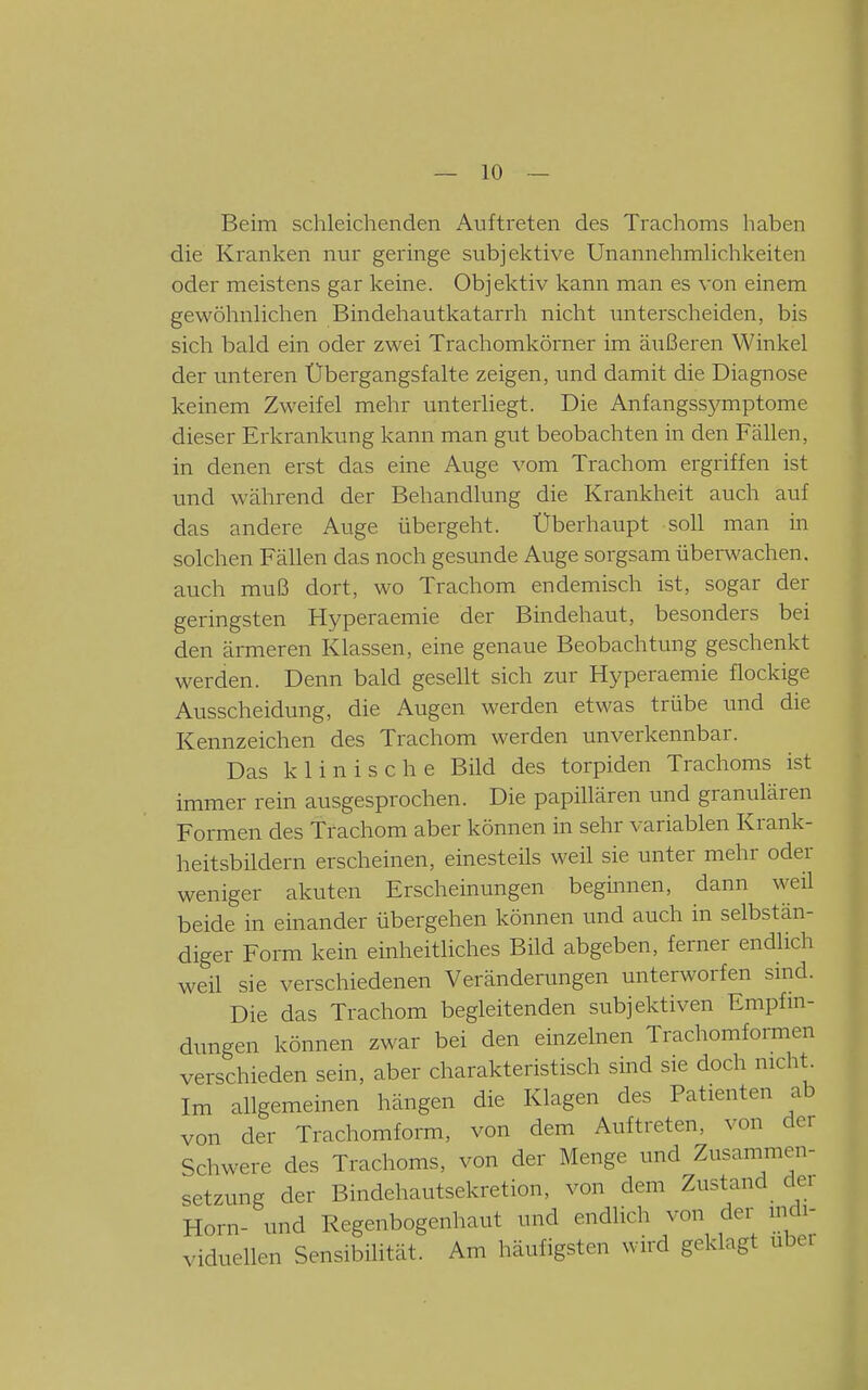 Beim schleichenden Auftreten des Trachoms haben die Kranken nur geringe subjektive Unannehmhchkeiten oder meistens gar keine. Objektiv kann man es von einem gewöhnUchen Bindehautkatarrh nicht unterscheiden, bis sich bald ein oder zwei Trachomkörner im äiißeren Winkel der unteren Übergangsfalte zeigen, und damit die Diagnose keinem Zweifel mehr unterliegt. Die Anfangssymptome dieser Erkrankung kann man gut beobachten in den Fällen, in denen erst das eine Auge vom Trachom ergriffen ist und während der Behandlung die Krankheit auch auf das andere Auge übergeht. Überhaupt soll man in solchen Fällen das noch gesunde Auge sorgsam überwachen, auch muß dort, wo Trachom endemisch ist, sogar der geringsten Hyperaemie der Bindehaut, besonders bei den ärmeren Klassen, eine genaue Beobachtung geschenkt werden. Denn bald gesellt sich zur Hyperaemie flockige Ausscheidung, die Augen werden etwas trübe und die Kennzeichen des Trachom werden unverkennbar. Das klinische Bild des torpiden Trachoms ist immer rein ausgesprochen. Die papillären und granulären Formen des Trachom aber können in sehr variablen Krank- heitsbildern erscheinen, einesteils weil sie unter mehr oder weniger akuten Erscheinungen beginnen, dann weil beide in einander übergehen können und auch in selbstän- diger Form kein einheitliches Bild abgeben, ferner endlich weil sie verschiedenen Veränderungen unterworfen smd. Die das Trachom begleitenden subjektiven Empfm- dungen können zwar bei den einzelnen Trachomformen verschieden sein, aber charakteristisch sind sie doch nicht^ Im allgemeinen hängen die Klagen des Patienten ab von der Trachomform, von dem Auftreten, von der Schwere des Trachoms, von der Menge und Zusammen- setzung der Bindehautsekretion, von dem Zustand dei Horn- und Regenbogenhaut und endlich von der mdi- viduellen Sensibilität. Am häufigsten wird geklagt über