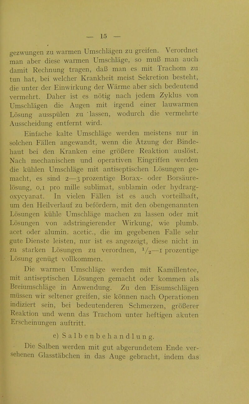 gezwungen zu warmen Umschlägen zu greifen. Verordnet man aber diese warmen Umschläge, so muß man auch damit Rechnung tragen, daß man es mit Trachom zu tun hat, bei welcher Krankheit meist Sekretion besteht, die unter der Einwirkung der Wärme aber sich bedeutend vermehrt. Daher ist es nötig nach jedem Zyklus von Umschlägen die Augen mit irgend einer lauwarmen Lösung ausspülen zu Tassen, wodurch die vermehrte Ausscheidung entfernt wird. Einfache kalte Umschläge werden meistens nur in solchen Fällen angewandt, wenn die Ätzung der Binde- haut bei den Kranken eine größere Reaktion auslöst. Nach mechanischen und operativen Eingriffen werden die kühlen Umschläge mit antiseptischen Lösungen ge- macht, es sind 2—3 prozentige Borax- oder Borsäure- lösung, 0,1 pro mille sublimat, sublamin oder hydrarg- oxycyanat. In vielen Fällen ist es auch vorteilhaft, um den Heilverlauf zu befördern, mit den obengenannten Lösungen kühle Umschläge machen zu lassen oder mit Lösungen von adstringierender Wirkung, wie plumb. acet oder alumin. acetic, die im gegebenen Falle sehr gute Dienste leisten, nur ist es angezeigt, diese nicht in zu starken Lösungen zu verordnen, 1/2—i prozentige Lösung genügt vollkommen. Die warmen Umschläge werden mit Kamillentee, mit antiseptischen Lösungen gemacht oder kommen als Breiumschläge in Anwendung. Zu den Eisumschlägen müssen wir seltener greifen, sie können nach Operationen indiziert sein, bei bedeutenderen Schmerzen, größerer Reaktion und wenn das Trachom unter heftigen akuten Erscheinungen auftritt. e) S a 1 b e n b e h a n d 1 u n g. Die Salben werden mit gut abgerundetem Ende ver- sehenen Glasstäbchen in das Auge gebracht, indem das