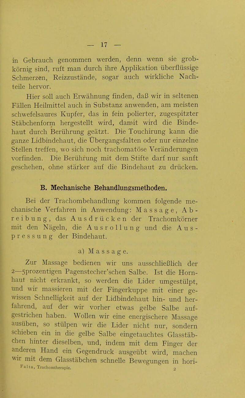 in Gebrauch genommen werden, denn wenn sie grob- körnig sind, ruft man durch ihre AppUkation überflüssige Schmerzen, Reizzustände, sogar auch wirkliche Nach- teile hervor. Hier soll auch Erwähnung finden, daß wir in seltenen Fällen Heilmittel auch in Substanz anwenden, am meisten schwefelsaures Kupfer, das in fein polierter, zugespitzter Stäbchenform hergestellt wird, damit wird die Binde- haut durch Berührung geätzt. Die Touchirung kann die ganze Lidbindehaut, die Ubergangsfalten oder nur einzelne Stellen treffen, wo sich noch trachomatöse Veränderungen vorfinden. Die Berührung mit dem Stifte darf nur sanft geschehen, ohne stärker auf die Bindehaut zu drücken. B. Mechanische Behandlungsmethoden. Bei der Trachombehandlung kommen folgende me- chanische Verfahren in Anwendung: Massage, Ab- reibung, das Ausdrücken der Trachomkörner mit den Nägeln, die Ausrollung und die A u s - pressung der Bindehaut. a) M a s s a g e. Zur Massage bedienen wir uns ausschließlich der 2—5prozentigen Pagenstecher'schen Salbe. Ist die Horn- haut nicht erkrankt, so werden die Lider umgestülpt, und wir massieren mit der Fingerkuppe mit einer ge- wissen Schnelligkeit auf der Lidbindehaut hin- und her- fahrend, auf der wir vorher etwas gelbe Salbe auf- gestrichen haben. Wollen wir eine energischere Massage ausüben, so stülpen wir die Lider nicht nur, sondern schieben ein in die gelbe Salbe eingetauchtes Glasstäb- chen hinter dieselben, und, indem mit dem Finger der anderen Hand ein Gegendruck ausgeübt wird, machen wir mit dem Glasstäbchen schnelle Bewegungen in hori- F a 11 a, Trachomtherapie. 2