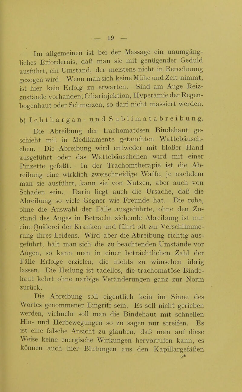 Im allgemeinen ist bei der Massage ein unumgäng- liches Erfordernis, daß man sie mit genügender Geduld ausführt, ein Umstand, der meistens nicht in Berechnung gezogen wird. Wenn man sich keine Mühe und Zeit nimmt, ist hier kein Erfolg zu erwarten. Sind am Auge Reiz- zustände vorhanden, Ciliarinjektion, Hyperämie der Regen- bogenhaut oder Schmerzen, so darf nicht massiert werden. b) Ichthargan- und Sublimatabreibung. Die Abreibung der trachomatösen Bindehaut ge- schieht mit in Medikamente getauchten Wattebäusch- chen. Die Abreibung wird entweder mit bloßer Hand ausgeführt oder das Wattebäuschchen wird mit einer Pinzette gefaßt. In der Trachomtherapie ist die Ab- reibung eine wirklich zweischneidige Waffe, je nachdem man sie ausführt, .kann sie von Nutzen, aber auch von Schaden sein. Darin liegt auch die Ursache, daß die Abreibung so viele Gegner wie Freunde hat. Die rohe, ohne die Auswahl der FäUe ausgeführte, ohne den Zu- stand des Auges in Betracht ziehende Abreibung ist nur eine Quälerei der Kranken und führt oft zur Verschlimme- rung ihres Leidens. Wird aber die Abreibung richtig aus- geführt, hält man sich die zu beachtenden Umstände vor Augen, so kann man in einer beträchtlichen Zahl der Fälle Erfolge erzielen, die nichts zu wünschen übrig lassen. Die Heilung ist tadellos, die trachomatöse Binde- haut kehrt ohne narbige Veränderungen ganz zur Norm zurück. Die Abreibung soll eigentlich kein im Sinne des Wortes genommener Eingriff sein. Es soll nicht gerieben werden, vielmehr soll man die Bindehaut mit schnellen Hin- und Herbewegungen so zu sagen nur streifen. Es ist eine falsche Ansicht zu glauben, daß man auf diese Weise keine energische Wirkungen hervorrufen kann, es können auch hier Blutungen aus den Kapillargefäßen 2*