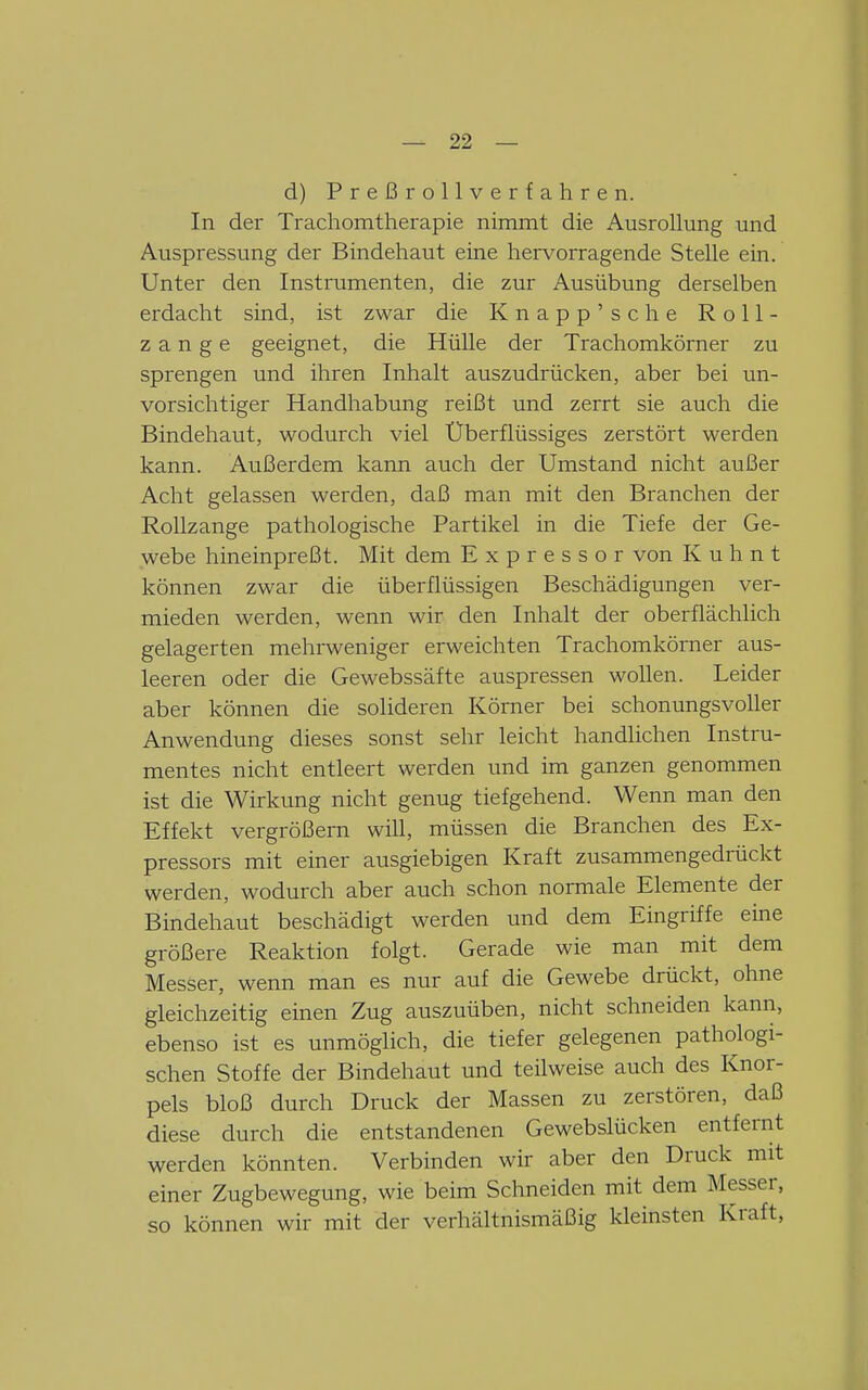 d) Preßrollverfahren. In der Trachomtherapie nimmt die Ausrollung und Auspressung der Bindehaut eine hervorragende Stelle ein. Unter den Instrumenten, die zur Ausübung derselben erdacht sind, ist zwar die Knapp'sche Roll- zange geeignet, die HüUe der Trachomkörner zu sprengen und ihren Inhalt auszudrücken, aber bei un- vorsichtiger Handhabung reißt und zerrt sie auch die Bindehaut, wodurch viel Überflüssiges zerstört werden kann. Außerdem kann auch der Umstand nicht außer Acht gelassen werden, daß man mit den Branchen der Rollzange pathologische Partikel in die Tiefe der Ge- webe hineinpreßt. Mit dem Expressor von K u h n t können zwar die überflüssigen Beschädigungen ver- mieden werden, wenn wir den Inhalt der oberflächhch gelagerten mehrweniger erweichten Trachomkörner aus- leeren oder die Gewebssäfte auspressen wollen. Leider aber können die solideren Körner bei schonungsvoller Anwendung dieses sonst sehr leicht handlichen Instru- mentes nicht entleert werden und im ganzen genommen ist die Wirkung nicht genug tiefgehend. Wenn man den Effekt vergrößern will, müssen die Branchen des Ex- pressors mit einer ausgiebigen Kraft zusammengedrückt werden, wodurch aber auch schon normale Elemente der Bindehaut beschädigt werden und dem Eingriffe eine größere Reaktion folgt. Gerade wie man mit dem Messer, wenn man es nur auf die Gewebe drückt, ohne gleichzeitig einen Zug auszuüben, nicht schneiden kann, ebenso ist es unmöglich, die tiefer gelegenen pathologi- schen Stoffe der Bindehaut und teilweise auch des Knor- pels bloß durch Druck der Massen zu zerstören, daß diese durch die entstandenen Gewebslücken entfernt werden könnten. Verbinden wir aber den Druck mit einer Zugbewegung, wie beim Schneiden mit dem Messer, so können wir mit der verhältnismäßig kleinsten Kraft,