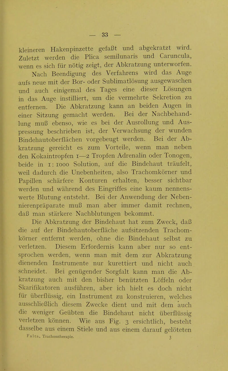 kleineren Hakenpinzette gefaßt und abgekratzt wird. Zuletzt werden die Plica semilunaris und Caruncula, wenn es sich für nötig zeigt, der Abkratzung unterworfen. Nach Beendigung des Verfahrens wird das Auge aufs neue mit der Bor- oder Sublimatlösung ausgewaschen und auch einigemal des Tages eine dieser Lösungen in das Auge instilliert, um die vermehrte Sekretion zu entfernen. Die Abkratzung kann an beiden Augen in einer Sitzung gemacht werden. Bei der Nachbehand- lung muß ebenso, wie es bei der Ausrollung und Aus- pressung beschrieben ist, der Verwachsung der wunden Bindehautoberflächen vorgebeugt werden. Bei der Ab- kratzung gereicht es zum Vorteile, wenn man neben den Kokaintropfen i—2 Tropfen Adrenalin oder Tonogen, beide in i: looo Solution, auf die Bindehaut träufelt, weil dadurch die Unebenheiten, also Trachomkörner und Papillen schärfere Konturen erhalten, besser sichtbar werden und während des Eingriffes eine kaum nennens- werte Blutung entsteht. Bei der Anwendung der Neben- nierenpräparate muß man aber immer damit rechnen, daß man stärkere Nachblutungen bekommt. Die Abkratzung der Bindehaut hat zum Zweck, daß die auf der Bindehautoberfläche aufsitzenden Trachom- körner entfernt werden, ohne die Bindehaut selbst zu verletzen. Diesem Erfordernis kann aber nur so ent- sprochen werden, wenn man mit dem zur Abkratzung dienenden Instrumente nur kurettiert und nicht auch schneidet. Bei genügender Sorgfalt kann man die Ab- kratzung auch mit den bisher benützten Löffeln oder Skarifikatoren ausführen, aber ich hielt es doch nicht für überflüssig, ein Instrument zu konstruieren, welches ausschließlich diesem Zwecke dient und mit dem auch die weniger Geübten die Bindehaut nicht überflüssig verletzen können. Wie aus Fig. 3 ersichtlich, besteht dasselbe aus einem Stiele und aus einem darauf gelöteten Falta, Trachomtherapie. 3