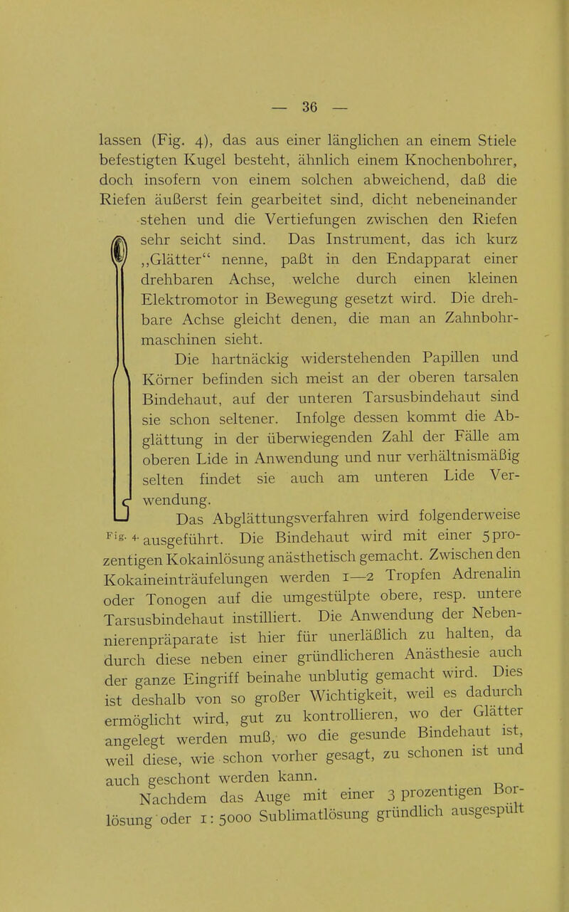 lassen (Fig. 4), das aus einer länglichen an einem Stiele befestigten Kugel besteht, ähnlich einem Knochenbohrer, doch insofern von einem solchen abweichend, daß die Riefen äußerst fein gearbeitet sind, dicht nebeneinander stehen und die Vertiefungen zwischen den Riefen sehr seicht sind. Das Instrument, das ich kurz ,,Glätter nenne, paßt in den Endapparat einer drehbaren Achse, welche durch einen kleinen Elektromotor in Bewegung gesetzt wird. Die dreh- bare Achse gleicht denen, die man an Zahnbohr- maschinen sieht. Die hartnäckig widerstehenden Papillen und Körner befinden sich meist an der oberen tarsalen Bindehaut, auf der unteren Tarsusbindehaut sind sie schon seltener. Infolge dessen kommt die Ab- glättung in der überwiegenden Zahl der Fälle am oberen Lide in Anwendung und nur verhältnismäßig selten findet sie auch am unteren Lide Ver- wendung. Das Abglättungsverfahren wird folgenderweise '''S-ausgeführt. Die Bindehaut wird mit einer 5pro- zentigen Kokainlösung anästhetisch gemacht. Zwischen den Kokaineinträufelungen werden 1—2 Tropfen Adrenalin oder Tonogen auf die umgestülpte obere, resp. untere Tarsusbindehaut instiUiert. Die Anwendung der Neben- nierenpräparate ist hier für unerläßHch zu halten, da durch diese neben einer gründlicheren Anästhesie auch der ganze Eingriff beinahe unblutig gemacht wird. Dies ist deshalb von so großer Wichtigkeit, weil es dadurch ermöglicht wird, gut zu kontrollieren, wo der Glatter angelegt werden muß, wo die gesunde Bmdehaut ist weil diese, wie schon vorher gesagt, zu schonen ist und auch geschont werden kann. Nachdem das Auge mit einer 3 prozentigen Bor- lösung oder 1:5000 Sublimatlösung gründlich ausgespult