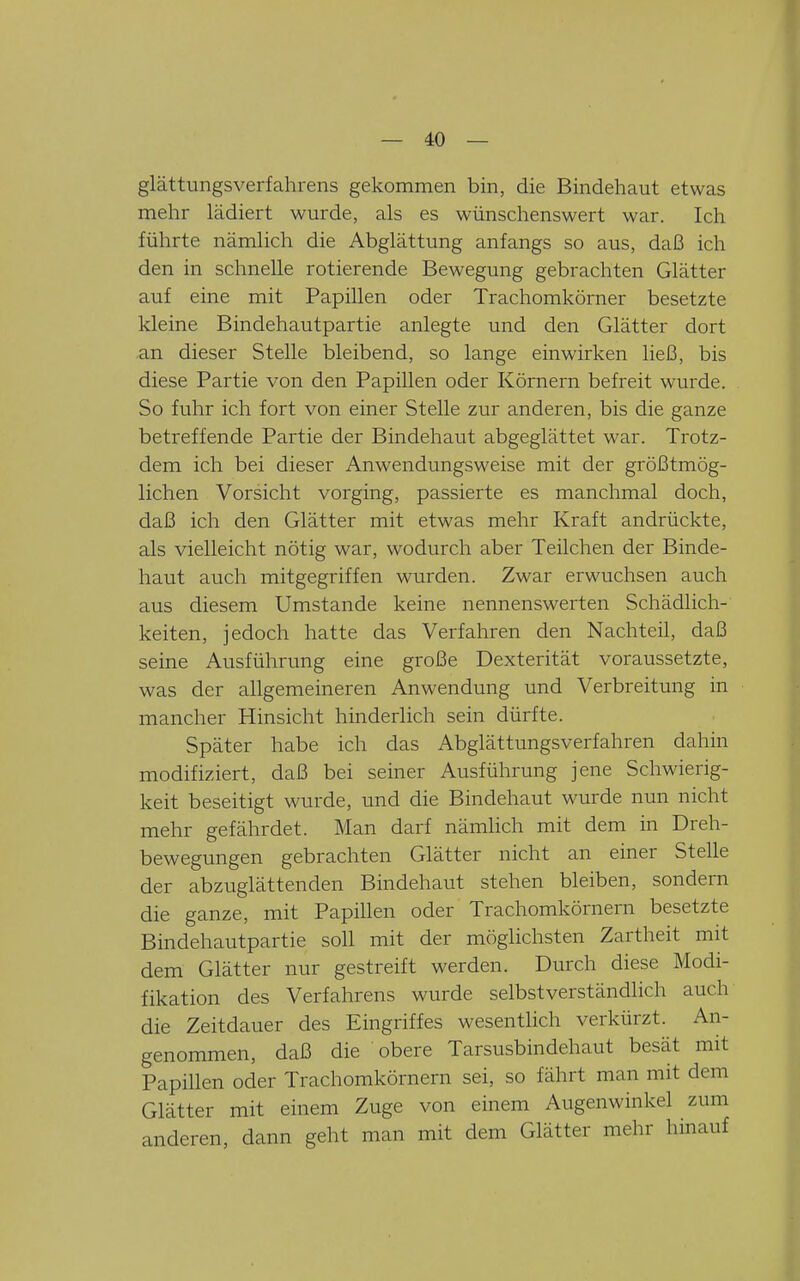 glättungsverfahrens gekommen bin, die Bindehaut etwas mehr lädiert wurde, als es wünschenswert war. Ich führte nämlich die Abglättung anfangs so aus, daß ich den in schnelle rotierende Bewegung gebrachten Glätter auf eine mit Papillen oder Trachomkörner besetzte kleine Bindehautpartie anlegte und den Glätter dort an dieser Stelle bleibend, so lange einwirken ließ, bis diese Partie von den Papillen oder Körnern befreit wurde. So fuhr ich fort von einer Stelle zur anderen, bis die ganze betreffende Partie der Bindehaut abgeglättet war. Trotz- dem ich bei dieser Anwendungsweise mit der größtmög- lichen Vorsicht vorging, passierte es manchmal doch, daß ich den Glätter mit etwas mehr Kraft andrückte, als vielleicht nötig war, wodurch aber Teilchen der Binde- haut auch mitgegriffen wurden. Zwar erwuchsen auch aus diesem Umstände keine nennenswerten Schädlich- keiten, jedoch hatte das Verfahren den Nachteil, daß seine Ausführung eine große Dexterität voraussetzte, was der allgemeineren Anwendung und Verbreitung in mancher Hinsicht hinderlich sein dürfte. Später habe ich das Abglättungsverfahren dahin modifiziert, daß bei seiner Ausführung jene Schwierig- keit beseitigt wurde, und die Bindehaut wurde nun nicht mehr gefährdet. Man darf nämlich mit dem in Dreh- bewegungen gebrachten Glätter nicht an einer Stelle der abzuglättenden Bindehaut stehen bleiben, sondern die ganze, mit Papülen oder Trachomkörnern besetzte Bindehautpartie soll mit der möglichsten Zartheit mit dem Glätter nur gestreift werden. Durch diese Modi- fikation des Verfahrens wurde selbstverständlich auch die Zeitdauer des Eingriffes wesentlich verkürzt. An- genommen, daß die obere Tarsusbindehaut besät mit Papillen oder Trachomkörnern sei, so fährt man mit dem Glätter mit einem Zuge von einem Augenwinkel zum anderen, dann geht man mit dem Glätter mehr hinauf