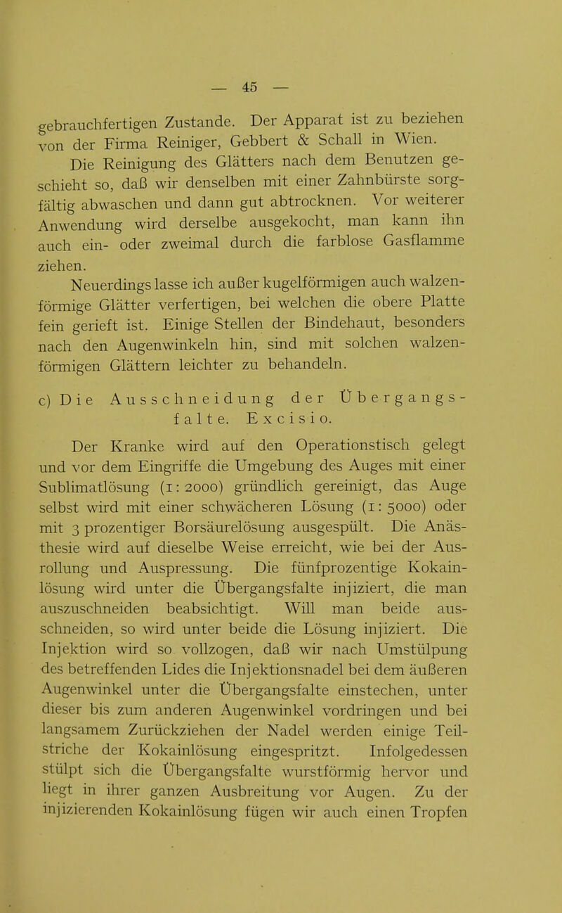 gebrauchfertigen Zustande. Der Apparat ist zu beziehen von der Firma Reiniger, Gebbert & Schall in Wien. Die Reinigung des Glätters nach dem Benutzen ge- schieht so, daß wir denselben mit einer Zahnbürste sorg- fältig abwaschen und dann gut abtrocknen. Vor weiterer Anwendung wird derselbe ausgekocht, man kann ihn auch ein- oder zweimal durch die farblose Gasflamme ziehen. Neuerdings lasse ich außer kugelförmigen auch walzen- förmige Glätter verfertigen, bei welchen die obere Platte fein gerieft ist. Einige Stellen der Bindehaut, besonders nach den Augenwinkeln hin, sind mit solchen walzen- förmigen Glättern leichter zu behandeln. c)Die Ausschneid ung der Übergangs- falte. E X c i s i o. Der Kranke wird auf den Operationstisch gelegt und vor dem Eingriffe die Umgebung des Auges mit einer Sublimatlösung (i: 2000) gründlich gereinigt, das Auge selbst wird mit einer schwächeren Lösung (i: 5000) oder mit 3 prozentiger Borsäurelösung ausgespült. Die Anäs- thesie wird auf dieselbe Weise erreicht, wie bei der Aus- rollung und Auspressung. Die fünfprozentige Kokain- lösung wird unter die Übergangsfalte injiziert, die man auszuschneiden beabsichtigt. Will man beide aus- schneiden, so wird imter beide die Lösung injiziert. Die Injektion wird so vollzogen, daß wir nach Umstülpung des betreffenden Lides die Inj ektionsnadel bei dem äußeren Augenwinkel unter die Übergangsfalte einstechen, unter dieser bis zum anderen Augenwinkel vordringen und bei langsamem Zurückziehen der Nadel werden einige Teil- striche der Kokainlösung eingespritzt. Infolgedessen stülpt sich die Übergangsfalte wurstförmig hervor und liegt in ihrer ganzen Ausbreitung vor Augen. Zu der injizierenden Kokainlösung fügen wir auch einen Tropfen