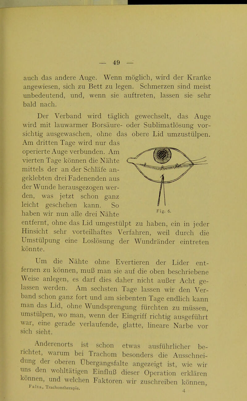 auch das andere Auge. Wenn möglich, wird der Krartke angewiesen, sich zu Bett zu legen. Schmerzen sind meist unbedeutend, und, wenn sie auftreten, lassen sie sehr bald nach. Der Verband wird täglich gewechselt, das Auge wird mit lauwarmer Borsäure- oder Sublimatlösung vor- sichtig ausgewaschen, ohne das obere Lid umzustülpen. Am dritten Tage wird nur das operierte Auge verbunden. Am vierten Tage können die Nähte mittels der an der Schläfe an- geklebten drei Fadenenden aus der Wunde herausgezogen wer- den, was jetzt schon ganz leicht geschehen kann. So haben wir nun alle drei Nähte ^' entfernt, ohne das Lid umgestülpt zu haben, ein in jeder Hinsicht sehr vorteilliaftes Verfahren, weil durch die Umstülpung eine Loslösung der Wundränder eintreten könnte. Um die Nähte ohne Evertieren der Lider ent- fernen zu können, muß man sie auf die oben beschriebene Weise anlegen, es darf dies daher nicht außer Acht ge- lassen werden. Am sechsten Tage lassen wir den Ver- band schon ganz fort und am siebenten Tage endhch kann man das Lid, ohne Wundsprengung fürchten zu müssen, umstülpen, wo man, wenn der Eingriff richtig ausgeführt war, eine gerade verlaufende, glatte, lineare Narbe vor sich sieht. Anderenorts ist schon etwas ausführlicher be- richtet, warum bei Trachom besonders die Ausschnei- dung der oberen Übergangsfalte angezeigt ist, wie wir uns den wohltätigen Einfluß dieser Operation erklären können, und welchen Faktoren, wir zuschreiben können, Falta, Trachomtherapie,