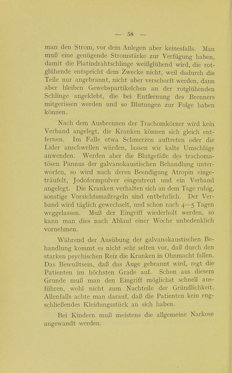 man den Strom, vor dem Anlegen aber keinesfalls. Man muß eine genügende Stromstärke zur Verfügung haben, damit die Platindrahtschlinge weißglühend wird, die rot- glühende entspricht dem Zwecke nicht, weil dadurch die Teile nur angebrannt, nicht aber verschorft werden, dann aber bleiben Gewebspartikelchen an der rotglühenden Schlinge angeklebt, die bei Entfernung des Brenners mitgerissen werden und so Blutungen zur Folge haben können. Nach dem Ausbrennen der Trachomkörner wird kein Verband angelegt, die Kranken können sich gleich ent- fernen. Im Falle etwa Schmerzen auftreten oder die Lider anschwellen würden, lassen wir kalte Umschläge anwenden. Werden aber die Blutgefäße des trachoma- tösen Pannus der galvanokaustischen Behandlung unter- worfen, so wird nach deren Beendigung Atropin einge- träufelt, Jodoformpulver eingestreut und ein Verband angelegt. Die Kranken verhalten sich an dem Tage ruhig, sonstige Vorsichtsmaßregeln sind entbehrlich. Der Ver- band wird täglich gewechselt, und schon nach 4—5 Tagen weggelassen. Muß der Eingriff wiederholt werden, so kann man dies nach Ablauf einer Woche unbedenklich vornehmen. Während der Ausübung der galvanokaustischen Be- handlung kommt es nicht sehr selten vor, daß durch den starken psychischen Reiz die Kranken in Ohnmacht fallen. Das Bewußtsein, daß das Auge gebrannt wird, regt die Patienten im höchsten Grade auf. Schon aus diesem Grunde muß man den Eingriff möglichst schnell aus- führen, wohl nicht zum Nachteile der Gründlichkeit. Allenfalls achte man darauf, daß die Patienten kein eng- schließendes Kleidungsstück an sich haben. Bei Kindern muß meistens die allgemeine Narko.se angewandt werden.