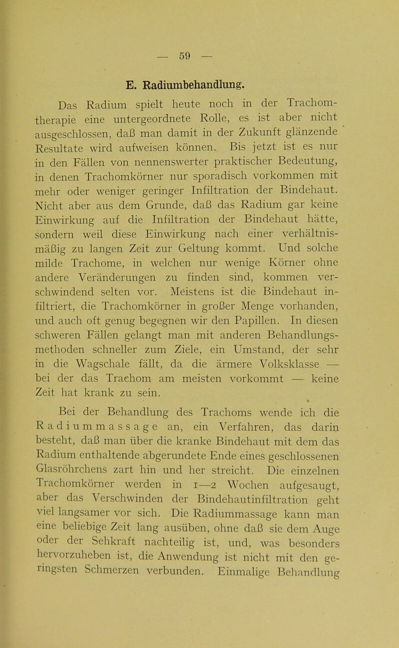 E. Radiumbehandlung. Das Radium spielt heute noch in der Trachom- therapie eine untergeordnete Rolle, es ist aber nicht ausgeschlossen, daß man damit in der Zukunft glänzende Resultate wird aufweisen können. Bis jetzt ist es nur in den Fällen von nennenswerter praktischer Bedeutung, in denen Trachomkörner nur sporadisch vorkommen mit mehr oder weniger geringer Infiltration der Bindehaut. Nicht aber aus dem Grunde, daß das Radium gar keine Einwirkung auf die Infiltration der Bindehaut hätte, sondern weil diese Einwirkung nach einer verhältnis- mäßig zu langen Zeit zur Geltung kommt. Und solche milde Trachome, in welchen nur wenige Körner ohne andere Veränderungen zu finden sind, kommen ver- schwindend selten vor. Meistens ist die Bindehaut in- filtriert, die Trachomkörner in großer Menge vorhanden, und auch oft genug begegnen wir den Papillen. In diesen schweren Fällen gelangt man mit anderen Behandlungs- methoden schneller zum Ziele, ein Umstand, der sehr in die Wagschale fällt, da die ärmere Volksklasse — bei der das Trachom am meisten vorkommt — keine Zeit hat krank zu sein. Bei der Behandlung des Trachoms wende ich die R a d i u m m a s s a g e an, ein Verfahren, das darin besteht, daß man über die kranke Bindehaut mit dem das Radium enthaltende abgerundete Ende eines geschlossenen Glasröhrchens zart hin und her streicht. Die einzelnen Trachomkörner werden in 1—2 Wochen aufgesaugt, aber das Verschwinden der Bindehautinfiltration geht viel langsamer vor sich. Die Radiummassage kann man eine beliebige Zeit lang ausüben, ohne daß sie dem Auge oder der Sehkraft nachteilig ist, und, was besonders hervorzuheben ist, die Anwendung ist nicht mit den ge- ringsten Schmerzen verbunden. Einmalige Behandlung