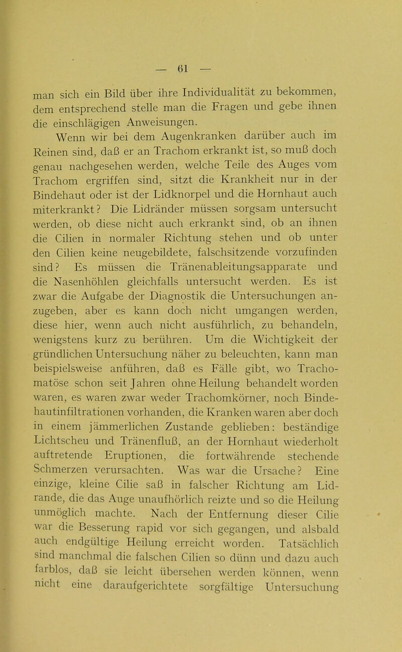 man sich ein Bild über ihre Individualität zu bekommen, dem entsprechend stelle man die Fragen und gebe ihnen die einschlägigen Anweisungen. Wenn wir bei dem Augenkranken darüber auch im Reinen sind, daß er an Trachom erkrankt ist, so muß doch genau nachgesehen werden, welche Teile des Auges vom Trachom ergriffen sind, sitzt die Krankheit nur in der Bindehaut oder ist der Lidknorpel und die Hornhaut auch miterkrankt? Die Lidränder müssen sorgsam untersucht werden, ob diese nicht auch erkrankt sind, ob an ihnen die Cilien in normaler Richtung stehen und ob unter den Cilien keine neugebildete, falschsitzende vorzufinden sind? Es müssen die Tränenableitungsapparate und die Nasenhöhlen gleichfalls untersucht werden. Es ist zwar die Aufgabe der Diagnostik die Untersuchungen an- zugeben, aber es kann doch nicht umgangen werden, diese hier, wenn auch nicht ausführlich, zu behandeln, wenigstens kurz zu berühren. Um die Wichtigkeit der gründlichen Untersuchung näher zu beleuchten, kann man beispielsweise anführen, daß es Fälle gibt, wo Tracho- matöse schon seit Jahren ohne Heilung behandelt worden waren, es waren zwar weder Trachomkörner, noch Binde- hau tinfiltrationen vorhanden, die Kranken waren aber doch in einem jämmerlichen Zustande geblieben: beständige Lichtscheu und Tränenfluß, an der Hornhaut wiederholt auftretende Eruptionen, die fortwährende stechende Schmerzen verursachten. Was war die Ursache? Eine einzige, kleine Cilie saß in falscher Richtung am Lid- rande, die das Auge unaufhörlich reizte und so die Heilung unmöglich machte. Nach der Entfernung dieser Cilie war die Besserung rapid vor sich gegangen, und alsbald auch endgültige Heilung erreicht worden. Tatsächlich sind manchmal die falschen Cilien so dünn und dazu auch farblos, daß sie leicht übersehen werden können, wenn nicht eine daraufgerichtete sorgfältige Untersuchung