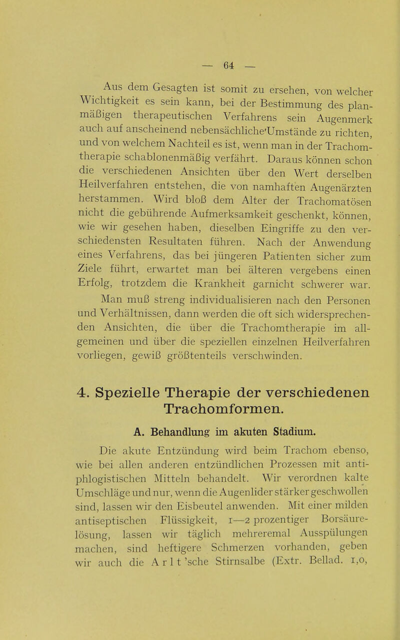 Aus dem Gesagten ist somit zu ersehen, von welcher Wichtigkeit es sein kann, bei der Bestimmung des plan- mäßigen therapeutischen Verfahrens sein Augenmerk auch auf anscheinend nebensächliche'Umstände zu richten, und von welchem Nachteü es ist, wenn man in der Trachom- therapie schablonenmäßig verfährt. Daraus können schon die verschiedenen Ansichten über den Wert derselben Heilverfahren entstehen, die von namhaften Augenärzten herstammen. Wird bloß dem Alter der Trachomatösen nicht die gebührende Aufmerksamkeit geschenkt, können, wie wir gesehen haben, dieselben Eingriffe zu den ver- schiedensten Resultaten führen. Nach der Anwendung eines Verfahrens, das bei jüngeren Patienten sicher zum Ziele führt, erwartet man bei älteren vergebens einen Erfolg, trotzdem die Krankheit garnicht schwerer war. Man muß streng individualisieren nach den Personen und Verhältnissen, dann werden die oft sich widersprechen- den Ansichten, die über die Trachomtherapie im all- gemeinen und über die speziellen einzelnen Heilverfahren vorliegen, gewiß größtenteils verschwinden. 4. Spezielle Therapie der verschiedenen Trachomformen. A. Behandlung im akuten Stadium. Die akute Entzündung wird beim Trachom ebenso, wie bei ahen anderen entzündlichen Prozessen mit anti- phlogistischen Mitteln behandelt. Wir verordnen kalte Umschläge und nur, wenn die Augenlider stärker geschwollen sind, lassen wir den Eisbeutel anwenden. Mit einer milden antiseptischen Flüssigkeit, i—2 prozentiger Borsäure- lösung, lassen wir täglich mehreremal Ausspülungen machen, sind heftigere Schmerzen vorhanden, geben wir auch die A r 11 'sehe Stirnsalbe (Extr. Bellad. 1,0,