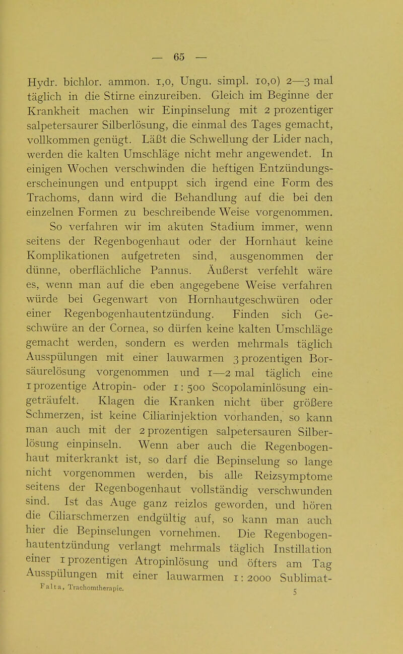 Hydr. bichlor. ammon. i,o, Ungu. simpl. io,o) 2—3 mal täglich in die Stirne einzureiben. Gleich im Beginne der Krankheit machen wir Einpinselung mit 2 prozentiger salpetersaurer Silberlösung, die einmal des Tages gemacht, vollkommen genügt. Läßt die Schwellung der Lider nach, werden die kalten Umschläge nicht mehr angewendet. In einigen Wochen verschwinden die heftigen Entzündungs- erscheinungen und entpuppt sich irgend eine Form des Trachoms, dann wird die Behandlung auf die bei den einzelnen Formen zu beschreibende Weise vorgenommen. So verfahren wir im akuten Stadium immer, wenn seitens der Regenbogenhaut oder der Hornhaut keine Komplikationen aufgetreten sind, ausgenommen der dünne, oberflächliche Pannus. Äußerst verfehlt wäre es, wenn man auf die eben angegebene Weise verfahren würde bei Gegenwart von Hornhautgeschwüren oder einer Regenbogenhautentzündung. Finden sich Ge- schwüre an der Cornea, so dürfen keine kalten Umschläge gemacht werden, sondern es werden mehrmals täglich Ausspülungen mit einer lauwarmen 3prozentigen Bor- säurelösung vorgenommen und 1—2 mal täglich eine I prozentige Atropin- oder i: 500 Scopolaminlösung ein- geträufelt. Klagen die Kranken nicht über größere Schmerzen, ist keine Ciliarinjektion vorhanden, so kann man auch mit der 2prozentigen salpetersauren Silber- lösung einpinseln. Wenn aber auch die Regenbogen- haut miterkrankt ist, so darf die Bepinselung so lange nicht vorgenommen werden, bis alle Reizsymptome seitens der Regenbogenhaut vollständig verschwunden smd. Ist das Auge ganz reizlos geworden, und hören die Ciliarschmerzen endgültig auf, so kann man auch hier die Bepinselungen vornehmen. Die Regenbogen- hautentzündung verlangt mehrmals täglich Instillation einer iprozentigen Atropinlösung und öfters am Tag Ausspülungen mit einer lauwarmen i: 2000 Sublimat- Faha, Trachomtherapie. e