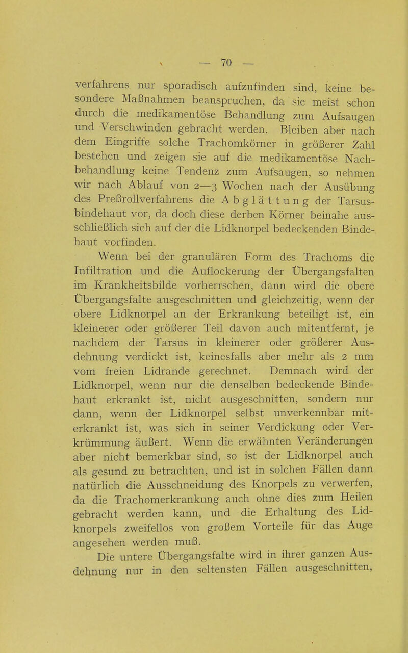 Verfahrens nur sporadisch aufzufinden sind, keine be- sondere Maßnahmen beanspruchen, da sie meist schon durch die medikamentöse Behandlung zum Aufsaugen und Verschwinden gebracht werden. Bleiben aber nach dem Eingriffe solche Trachomkömer in größerer Zahl bestehen und zeigen sie auf die medikamentöse Nach- behandlung keine Tendenz zum Aufsaugen, so nehmen wir nach Ablauf von 2—3 Wochen nach der Ausübung des Preßrollverfahrens die A b g 1 ä 11 u n g der Tarsus- bindehaut vor, da doch diese derben Körner beinahe aus- schließlich sich auf der die Lidknorpel bedeckenden Binde- haut vorfinden. Wenn bei der granulären Form des Trachoms die Infiltration und die Auflockerung der Übergangsfalten im Krankheitsbilde vorherrschen, dann wird die obere Übergangsfalte ausgeschnitten und gleichzeitig, wenn der obere Lidknorpel an der Erkrankung beteiligt ist, ein kleinerer oder größerer Teil davon auch mitentfernt, je nachdem der Tarsus in kleinerer oder größerer Aus- dehnung verdickt ist, keinesfalls aber mehr als 2 mm vom freien Lidrande gerechnet. Demnach wird der Lidknorpel, wenn nur die denselben bedeckende Binde- haut erkrankt ist, nicht ausgeschnitten, sondern nur dann, wenn der Lidknorpel selbst unverkennbar mit- erkrankt ist, was sich in seiner Verdickung oder Ver- krümmung äußert. Wenn die erwähnten Veränderungen aber nicht bemerkbar sind, so ist der Lidknorpel auch als gesund zu betrachten, und ist in solchen Fällen dann natürlich die Ausschneidung des Knorpels zu verwerfen, da die Trachomerkrankung auch ohne dies zum Heilen gebracht werden kann, und die Erhaltung des Lid- knorpels zweifellos von großem Vorteile für das Auge angesehen werden muß. Die untere Übergangsfalte wird in ihrer ganzen Aus- dehnung nur in den seltensten Fällen ausgeschnitten,