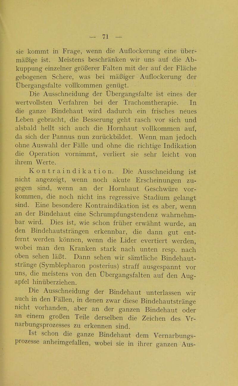 sie kommt in Frage, wenn die Auflockerung eine über- mäßige ist. Meistens beschränken wir uns auf die Ab- kuppung einzelner größerer Falten mit der auf der Fläche gebogenen Schere, was bei mäßiger Auflockerung der Übergangsfalte vollkommen genügt. Die Ausschneidung der Übergangsfalte ist eines der wertvollsten Verfahren bei der Trachomtherapie. In die ganze Bindehaut wird dadurch ein frisches neues Leben gebracht, die Besserung geht rasch vor sich und alsbald hellt sich auch die Hornhaut vollkommen auf, da sich der Pannus nun zurückbildet. Wenn, man jedoch ohne Auswahl der Fälle und ohne die richtige Indikation die Operation vornimmt, verliert sie sehr leicht von ihrem Werte. Kontraindikation. Die Ausschneidung ist nicht angezeigt, wenn noch akute Erscheinungen zu- gegen sind, wenn an der Hornhaut Geschwüre vor- kommen, die noch nicht ins regressive Stadium gelangt sind. Eine besondere Kontraindikation ist es aber, wenn an der Bindehaut eine Schrumpfungstendenz wahrnehm- bar wird. Dies ist, wie schon früher erwähnt wurde, an den Bindehautsträngen erkennbar, die dann gut ent- fernt werden können, wenn die Lider evertiert werden, wobei man den Kranken stark nach unten resp. nach oben sehen läßt. Dann sehen wir sämtliche Bindehaut- stränge (Symblepharon posterius) straff ausgespannt vor uns, die meistens von den Übergangsfalten auf den Aug- apfel hinüberziehen. Die Ausschneidung der Bindehaut unterlassen wir auch in den Fällen, in denen zwar diese Bindehautstränge nicht vorhanden, aber an der ganzen Bindehaut oder an einem großen Teile derselben die Zeichen des Vr- narbungsprozesses zu erkennen sind. Ist schon die ganze Bindehaut dem Vernarbungs- prozesse anheimgefallen, wobei sie in ihrer ganzen Aus-