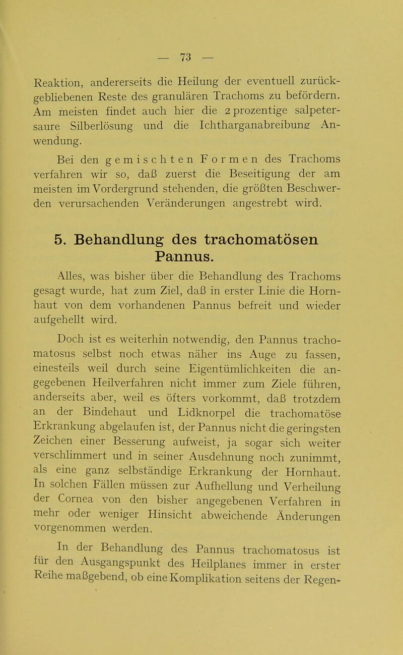 Reaktion, andererseits die Heilung der eventuell zurück- gebliebenen Reste des granulären Trachoms zu befördern. Am meisten findet auch hier die 2prozentige salpeter- saure Silberlösung und die Ichtharganabreibune An- wendung. Bei den gemischten Formen des Trachoms verfahren wir so, daß zuerst die Beseitigung der am meisten im Vordergrund stehenden, die größten Beschwer- den verursachenden Veränderungen angestrebt wird. 5. Behandlung des trachomatösen Pannus. Alles, was bisher über die Behandlung des Trachoms gesagt wurde, hat zum Ziel, daß in erster Linie die Horn- haut von dem vorhandenen Pannus befreit und wieder aufgehellt wird. Doch ist es weiterhin notwendig, den Pannus tracho- matosus selbst noch etwas näher ins Auge zu fassen, einesteils weil durch seine Eigentümlichkeiten die an- gegebenen Heilverfahren nicht immer zum Ziele führen, anderseits aber, weil es öfters vorkommt, daß trotzdem an der Bindehaut und Lidknorpel die trachomatöse Erkrankung abgelaufen ist, der Pannus nicht die geringsten Zeichen einer Besserung aufweist, ja sogar sich weiter verschlimmert und in seiner Ausdehnung noch zunimmt, als eine ganz selbständige Erkrankung der Hornhaut. In solchen Fällen müssen zur Aufhellung und Verheilung der Cornea von den bisher angegebenen Verfahren in mehr oder weniger Hinsicht abweichende Änderungen vorgenommen werden. In der Behandlung des Pannus trachomatosus ist für den Ausgangspunkt des Heilplanes immer in erster Reihe maßgebend, ob eine Komplikation seitens der Regen-