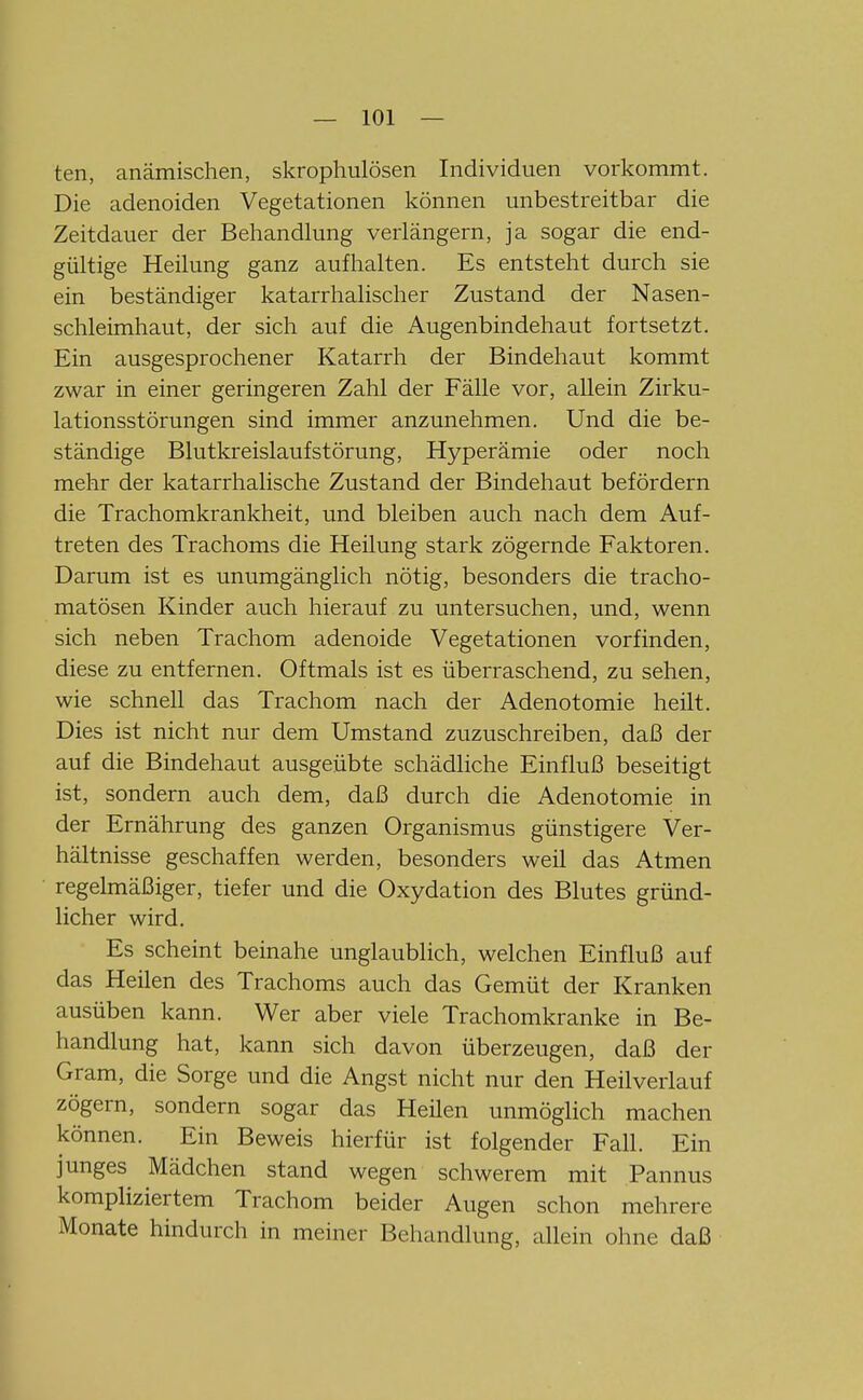ten, anämischen, skrophulösen Individuen vorkommt. Die adenoiden Vegetationen können unbestreitbar die Zeitdauer der Behandlung verlängern, ja sogar die end- gültige Heilung ganz aufhalten. Es entsteht durch sie ein beständiger katarrhalischer Zustand der Nasen- schleimhaut, der sich auf die Augenbindehaut fortsetzt. Ein ausgesprochener Katarrh der Bindehaut kommt zwar in einer geringeren Zahl der Fälle vor, allein Zirku- lationsstörungen sind immer anzunehmen. Und die be- ständige Blutkreislaufstörung, Hyperämie oder noch mehr der katarrhalische Zustand der Bindehaut befördern die Trachomkrankheit, und bleiben auch nach dem Auf- treten des Trachoms die Heilung stark zögernde Faktoren. Darum ist es unumgänglich nötig, besonders die tracho- matösen Kinder auch hierauf zu untersuchen, und, wenn sich neben Trachom adenoide Vegetationen vorfinden, diese zu entfernen. Oftmals ist es überraschend, zu sehen, wie schnell das Trachom nach der Adenotomie heilt. Dies ist nicht nur dem Umstand zuzuschreiben, daß der auf die Bindehaut ausgeübte schädliche Einfluß beseitigt ist, sondern auch dem, daß durch die Adenotomie in der Ernährung des ganzen Organismus günstigere Ver- hältnisse geschaffen werden, besonders weil das Atmen regelmäßiger, tiefer und die Oxydation des Blutes gründ- licher wird. Es scheint beinahe unglaublich, welchen Einfluß auf das Heilen des Trachoms auch das Gemüt der Kranken ausüben kann. Wer aber viele Trachomkranke in Be- handlung hat, kann sich davon überzeugen, daß der Gram, die Sorge und die Angst nicht nur den Heilverlauf zögern, sondern sogar das Heilen unmöglich machen können. Ein Beweis hierfür ist folgender Fall. Ein junges Mädchen stand wegen schwerem mit Pannus kompliziertem Trachom beider Augen schon mehrere Monate hindurch in meiner Behandlung, allein ohne daß