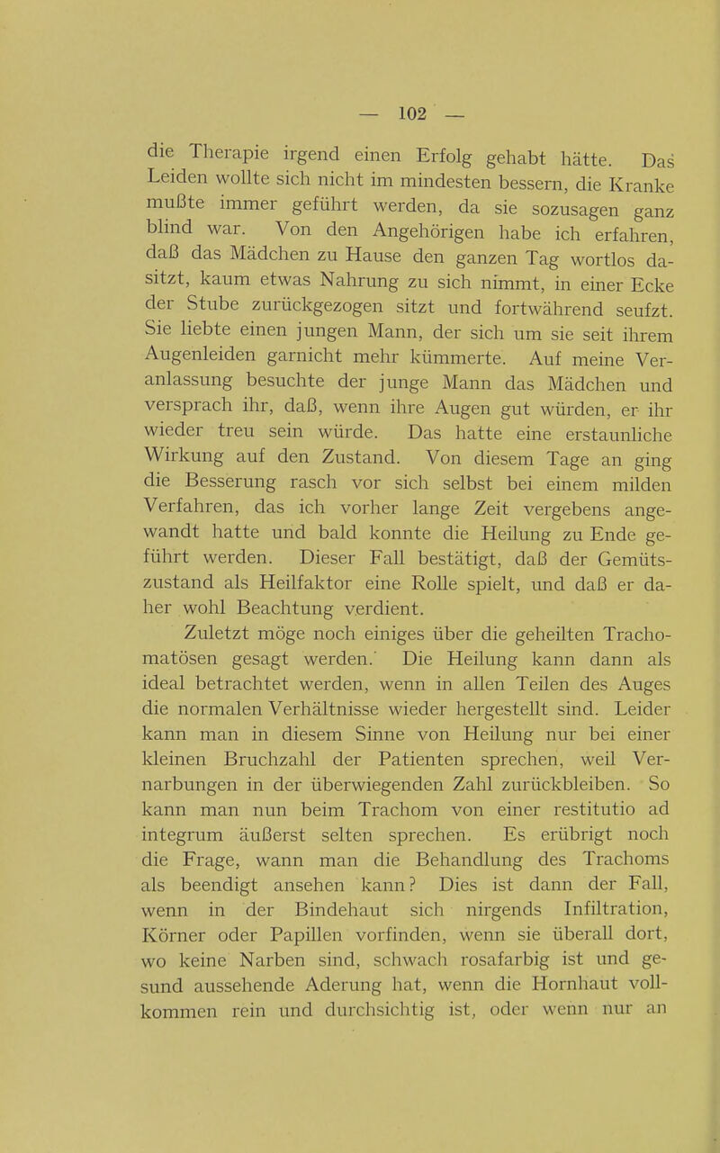 die Therapie irgend einen Erfolg gehabt hätte. Das Leiden wollte sich nicht im mindesten bessern, die Kranke mußte immer geführt werden, da sie sozusagen ganz blind war. Von den Angehörigen habe ich erfahren, daß das Mädchen zu Hause den ganzen Tag wortlos da- sitzt, kaum etwas Nahrung zu sich nimmt, in einer Ecke der Stube zurückgezogen sitzt und fortwährend seufzt. Sie liebte einen jungen Mann, der sich um sie seit ihrem Augenleiden garnicht mehr kümmerte. Auf meine Ver- anlassung besuchte der junge Mann das Mädchen und versprach ihr, daß, wenn ihre Augen gut würden, er ihr wieder treu sein würde. Das hatte eine erstaunliche Wirkung auf den Zustand. Von diesem Tage an ging die Besserung rasch vor sich selbst bei einem milden Verfahren, das ich vorher lange Zeit vergebens ange- wandt hatte und bald konnte die Heilung zu Ende ge- führt werden. Dieser Fall bestätigt, daß der Gemüts- zustand als Heilfaktor eine Rolle spielt, und daß er da- her wohl Beachtung verdient. Zuletzt möge noch einiges über die geheilten Tracho- matösen gesagt werden.' Die Heilung kann dann als ideal betrachtet werden, wenn in allen Teilen des Auges die normalen Verhältnisse wieder hergestellt sind. Leider kann man in diesem Sinne von Heilung nur bei einer kleinen Bruchzahl der Patienten sprechen, weü Ver- narbungen in der überwiegenden Zahl zurückbleiben. So kann man nun beim Trachom von einer restitutio ad integrum äußerst selten sprechen. Es erübrigt noch die Frage, wann man die Behandlung des Trachoms als beendigt ansehen kann? Dies ist dann der Fall, wenn in der Bindehaut sich nirgends Infiltration, Körner oder Papillen vorfinden, wenn sie überall dort, wo keine Narben sind, schwach rosafarbig ist und ge- sund aussehende Aderung hat, wenn die Hornhaut voll- kommen rein und durchsichtig ist, oder wenn nur an
