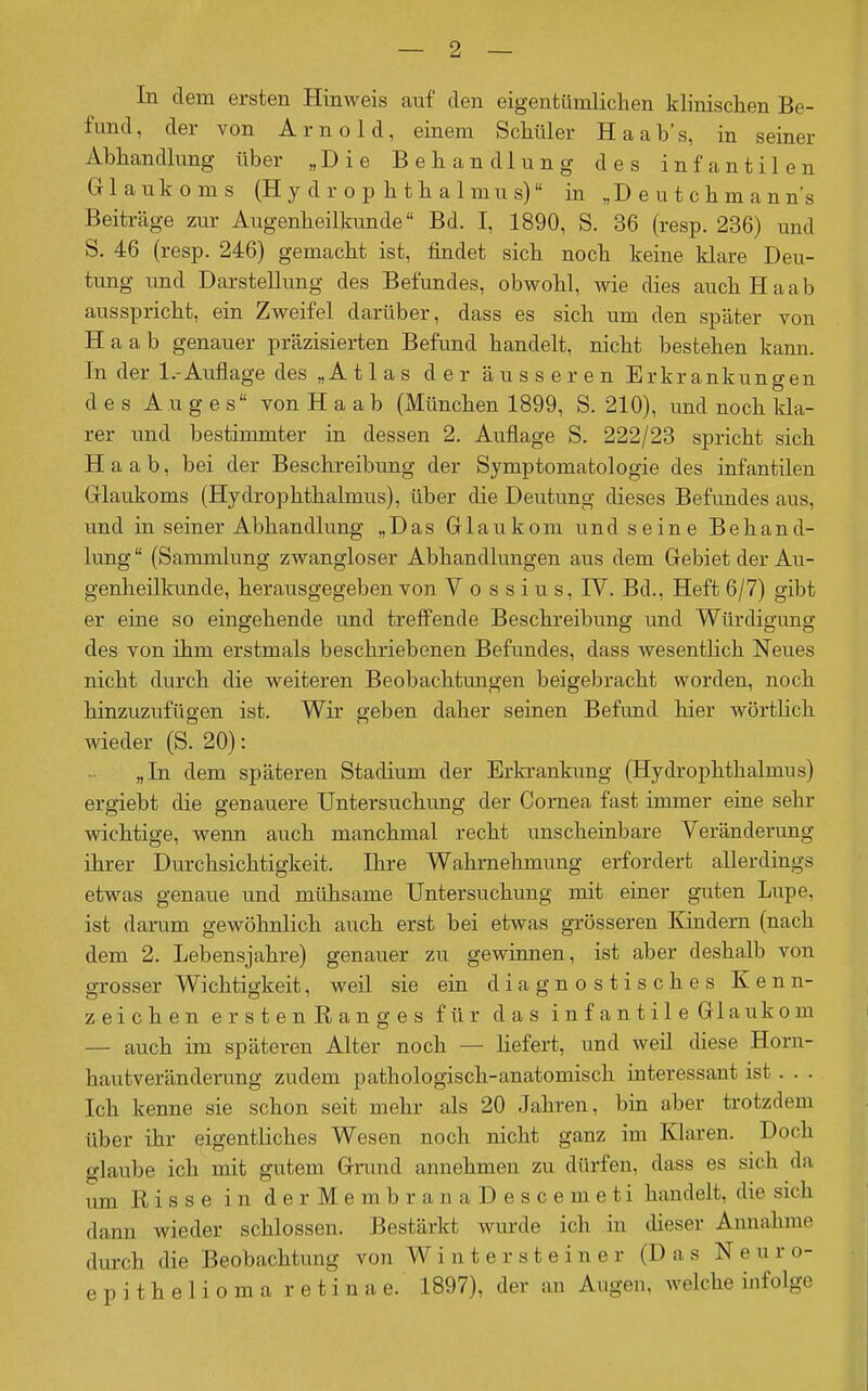 In dem ersten Hinweis auf den eigentümliclien klinisclien Be- fund, der von Arnold, einem Schüler Haab's, in seiner Abhandlung über „Die Behandlung des infantilen Glaukoms (H y d r o p h t h a 1 mu s) in „D e u t c h m a n n's Beiträge zur Augenheilkimde Bd. I, 1890, S. 36 (resp. 236) und S. 46 (resp. 246) gemacht ist, findet sich noch keine klare Deu- tung und Darstellung des Befundes, obwohl, wie dies auch Ha ab ausspricht, ein Zweifel darüber, dass es sich um den später von H a a b genauer präzisierten Befund handelt, nicht bestehen kann. In der 1.-Auflage des „Atlas der äusseren Erkrankungen des Auges von H a a b (München 1899, S. 210), und noch kla- rer und bestimmter in dessen 2. Auflage S. 222/23 spricht sich H a a b, bei der Beschreibung der Symptomatologie des infantilen Grlaukoms (Hydrophthalmus), über die Deutung dieses Befimdes aus, und in seiner Abhandlung „Das Glaukom und seine Behand- lung  (Sammlung zwangloser Abhandlungen aus dem Gebiet der Au- genheilkunde, herausgegeben von V o s s i u s, IV. Bd., Heft 6/7) gibt er eine so eingehende und trelTende Beschreibung und Würdigung des von ihm erstmals beschriebenen Befundes, dass wesentlich Neues nicht durch die weiteren Beobachtungen beigebracht worden, noch hinzuzufügen ist. Wir geben daher seinen Befund hier wörtlich wieder (S. 20): „In dem späteren Stadium der Erkrankung (Hydrophthalmus) ergiebt die genauere Untersuchung der Cornea fast immer eine sehr wichtige, wenn auch manchmal recht unscheinbare Veränderung ihrer Durchsichtigkeit. Ihre Wahrnehmung erfordert allerdings etwas genaue und mühsame Untersuchung mit einer guten Lupe, ist darum gewöhnlich auch erst bei etwas grösseren Kindern (nach dem 2. Lebensjahre) genauer zu gewinnen, ist aber deshalb von grosser Wichtigkeit, weil sie ein diagnostisches Kenn- zeichen erstenRanges für das infantile Glaukom — auch im späteren Alter noch — liefert, und weü diese Horn- hautveränderung zudem pathologisch-anatomisch interessant ist. . . Ich kenne sie schon seit mehr als 20 Jahren, bin aber trotzdem über ihr eigentliches Wesen noch nicht ganz im Klaren. Doch glaube ich mit gutem Gnuid annehmen zu dürfen, dass es sich da um Risse in derMembranaDescemeti handelt, die sich dann wieder schlössen. Bestärkt wurde ich in dieser Annahme durch die Beobachtung von W i n t e r s t e i n e r (Das Neuro- epitheliomaretinae. 1897), der an Augen, welche infolge