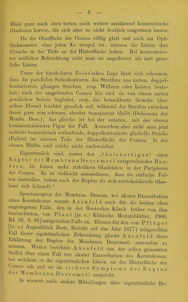 Blick ganz nach oben treten noch weitere annähernd konzentrische Glaslinien hervor, die sich aber so nicht deutlich umgrenzen lassen. Da die Oberfläche der Cornea völlig glatt und auch am Oph- thalmometer ohne jeden As. irregul. ist, müssen die Linien ihre Ursache in der Tiefe an der Hinterfläche haben. Bei konzentrier- ter seitlicher Beleuchtung sieht man sie angedeutet als zart grau- liche Linien. Unter der binokularen Zeiss'schen Lupe lässt sich erkennen, dass die parallelen Seitenkonturen des Streifens aus zarten, doppel- konturierten, glasigen Strichen, resp. Wülsten oder Leisten beste- hen; nach der umgebenden Cornea hin sind sie von einem zarten graulichen Schein begleitet, resp. das benachbarte Gewebe (der- selben Ebene) leuchtet graulich auf, während der Streifen zwischen ihnen ganz rein schwarz, absolut transparent bleibt (Dehiszenz der Membr. Desc); das gleiche ist bei der unteren, mit der oberen kommunicierenden Figur der Fall. Ausserdem aber sieht man jetzt mehrere konzentrisch verlaufende, doppelkonturierte glashelle Striche (Falten) im unteren Teile der Hinterfläche der Cornea. In der oberen Hälfte sind solche nicht nachweisbar. Eigentümlich sind, ausser den „t ä ni e n a r t i g e n einer Ruptur derMembranaDescemeti entsprechenden Bän- dern, die feinen mehr zirkulären Glasleisten in der Peripherie der Cornea. Es ist vielleicht anzimehmen, dass sie emfache Fal- ten darstellen, indem nach der ßuptur die sich zurückziehende Glas- haut sich kräuselt. Spontanruptur der Membran. Descem. bei akuter Exacerbation emes Keratokonus nimmt Axenfeld auch für die beiden oben angezogenen FäUe, den in der Rostocker Klinik früher von ihm beobachteten, von Plaut [(s.o.) Klinische Monatsblätter, 1900, Bd. 38, S. 80] mitgeteüten Falle an. Ebenso für den von P f 1 ü o- e r [(s o.) AugenkHnik Bern, Bericht auf das Jahr 1877] mitgeteilten ^all dieser eigentümlichen Erkrankung glaubt A x en fe 1 d diese Jirklarung der Ruptur der Membrana Descemeti anwenden zu müssen. Weiter berichtet Axenfeld (an der schon genannten btelle) über einen Fall von akuter Exacerbation des Keratokonus, bei welchem er die eigentümlichen Linien an der Hinterfläche der Wnea sah und sie als sichere Symptome der Ruptur derMembranaDescemeti anspricht. In wieweit auch andere Mitteilungen über eigentümliche Be-