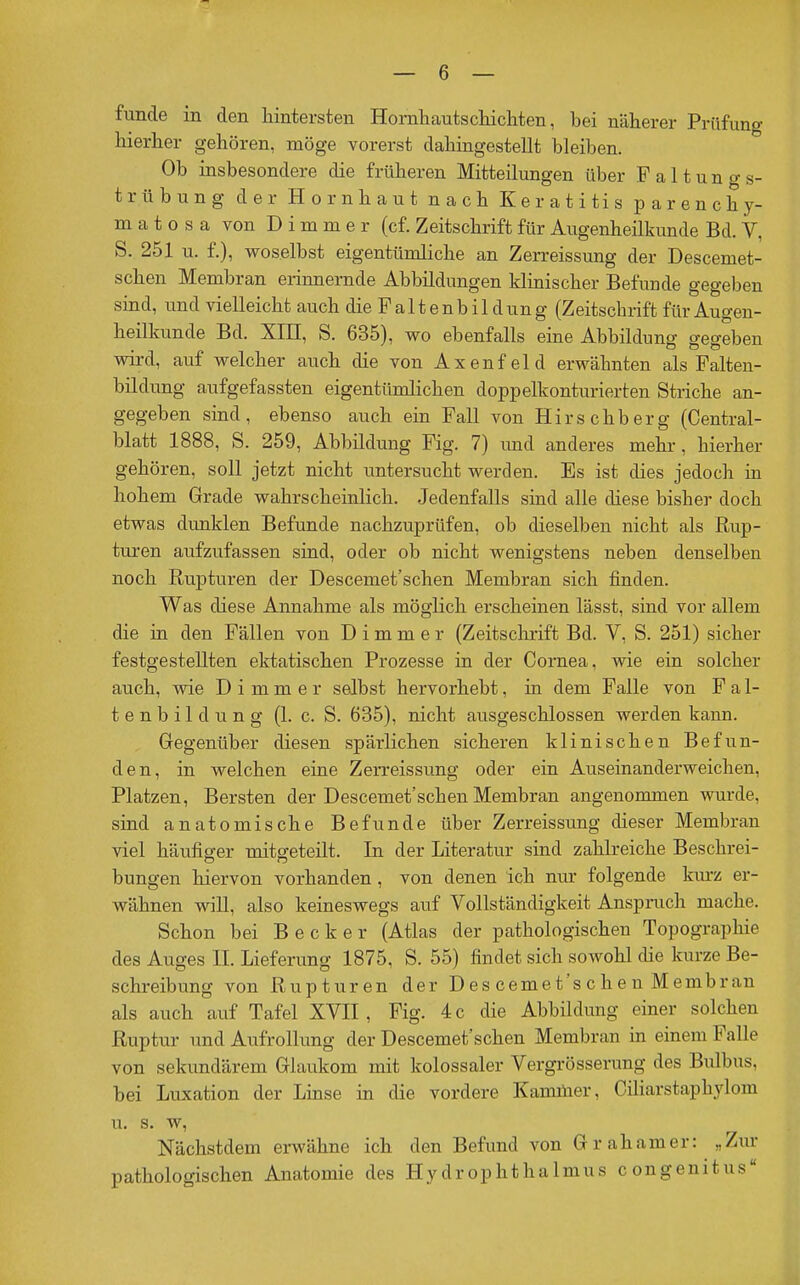 funde in den hintersten Hornhautscliicliten, bei näherer Prüfung hierlier gehören, möge vorerst dahiagestellt bleiben. Ob insbesondere die früheren Mitteilungen über Faltungs- trübung der Hornhaut nach Keratitis parenchy- matös a von D i m m e r (cf. Zeitschrift für Augenheilkunde Bd. V, S. 251 u. f.), woselbst eigentümliche an Zerreissung der Descemet- schen Membran eriimernde Abbildungen klinischer Befunde gegeben sind, und vielleicht auch die Faltenbildung (Zeitschrift für Augen- heilkunde Bd. Xm, S. 635), wo ebenfalls eine Abbildung gegeben wird, auf welcher auch die von Axenf eld erwähnten als Falten- bildung aufgefassten eigentümlichen doppelkonturierten Striche an- gegeben sind, ebenso auch em Fall von Hirschberg (Central- blatt 1888, S. 259, Abbildung Fig. 7) imd anderes mehr, hierher gehören, soll jetzt nicht untersucht werden. Es ist dies jedoch m hohem Grade wahrscheinlich. Jedenfalls sind alle diese bisher doch etwas dunklen Befunde nachzuprüfen, ob dieselben nicht als Rup- turen aufzufassen sind, oder ob nicht wenigstens neben denselben noch Rupturen der Descemet'schen Membran sich finden. Was diese Annahme als möglich erscheinen lässt, sind vor allem die in den Fällen von D i m m e r (Zeitsclarift Bd. V, S. 251) sicher festgestellten ektatischen Prozesse in der Cornea, wie ein solcher auch, wie D i m m e r selbst hervorhebt, in dem Falle von Fal- tenbildung (1. c. S. 635), nicht ausgeschlossen werden kann. Gregenüber diesen spärlichen sicheren klinischen Befun- den, in welchen eine Zerreissung oder eiu Auseinanderweichen, Platzen, Bersten der Descemet'schen Membran angenommen wurde, sind anatomische Befunde über Zerreissung dieser Membran viel häufiger mitffeteilt. In der Literatur sind zahlreiche Beschrei- bungen hiervon vorhanden , von denen ich nur folgende km-z er- wähnen wiU, also keineswegs auf Vollständigkeit Anspruch mache. Schon bei Becker (Atlas der pathologischen Topographie des Auges II. Lieferung 1875, S. 55) findet sich sowohl che kurze Be- schreibung von Rupturen der D es ceme t's c h e n M embran als auch auf Tafel XVII, Fig. 4 c die Abbildung einer solchen Ruptur imd Aufrollung der Descemet'schen Membran m einem Falle von sekundärem Glaukom mit kolossaler Vergrösserung des Bulbus, bei Luxation der Lmse in die vordere Kammer, Cüiarstaphylom u, s. w, Nächstdem erwähne ich den Befund von Grahamer: „Zur pathologischen Anatomie des HydrophthaImus congenitus