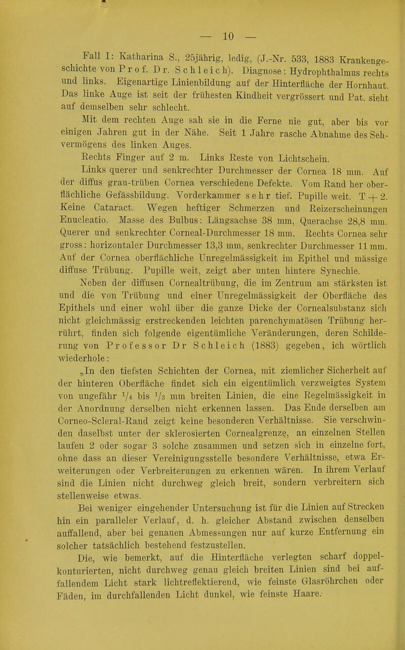 Fall I: Katharina S., 25jährig, ledig, (J.-Nr. 533, 1883 Krankenge- schichte von P r 0 f. D r. S c Ii 1 e i c h). Diagnose : Hydrophthalmus rechts und ünks. Eigenartige LinienbUdung auf der Hinterfläche der Hornhaut. Das linke Auge ist seit der frühesten Kindheit vergrössert und Pat. sieht auf demselben sehr schlecht. Mit dem rechten Auge sah sie in die Ferne nie gut, aber bis vor einigen Jahren gut in der Nähe. Seit 1 Jahre rasche Abnahme des Seh- vermögens des linken Auges. Rechts Finger auf 2 m. Links Eeste von Lichtschein. Links querer und senkrechter Durchmesser der Cornea 18 mm. Auf der diffus grau-trüben Cornea verschiedene Defekte. Vom Rand her ober- flächliche Gefässbildung. Vorderkammer sehr tief. Pupille weit. T 2. Keine Cataract. Wegen heftiger Schmerzen und Reizerscheinungen Enucleatio. Masse des Bulbus: Längsachse 38 mm, Querachse 28,8 mm. Querer und senki-echter Corneal-Durchmesser 18 mm. Rechts Cornea sehr gross: horizontaler Durchmesser 13,3 mm, senkrechter Durchmesser 11 mm. Auf der Cornea oberflächliche Uni'egelmässigkeit im Epithel und mässige diffuse Trübung. Pupille weit, zeigt aber unten hintere Synechie. Neben der diffusen Cornealtrübung, die im Zentrum am stärksten ist und die von Trübung und einer Unregelmässigkeit der Oberfläche des Epithels und einer wohl über die ganze Dicke der Cornealsubstanz sich nicht gleichmässig erstreckenden leichten parenchymatösen Trübung her- rührt, finden sich folgende eigentümliche Veränderungen, deren Schilde- rung von Professor Dr Schleich (1883) gegeben, ich wörtlich wiederhole: „In den tiefsten Schichten der Cornea, mit ziemlicher Sicherheit auf der hinteren Oberfläche findet sich ein eigentümlich verzweigtes System von ungefähr V* mm breiten Linien, die eine Regelmässigkeit in der Anordnung derselben nicht erkennen lassen. Das Ende derselben am Corneo-Scleral-Rand zeigt keine besonderen Verhältnisse. Sie verschwin- den daselbst unter der sklerosierten Cornealgrenze, an einzelnen Stellen laufen 2 oder sogar 3 solche zusammen und setzen sich in einzelne fort, ohne dass an dieser Vereinigungsstelle besondere Verhältnisse, etwa Er- weiterungen oder Verbreiterungen zu erkennen wären. In ihrem Verlauf sind die Linien nicht durchweg gleich breit, sondern verbreitern sicli stellenweise etwas. Bei weniger eingehender Untersuchung ist für die Linien auf Strecken hin ein paralleler Verlauf, d. h. gleicher Abstand zwischen denselben auffallend, aber bei genauen Abmessungen nur auf kurze Entfernung ein solcher tatsächlich bestehend festzustellen. Die, wie bemerkt, auf die Hinterfläche verlegten scharf doppel- konturierten, nicht durchweg genau gleich breiten Linien sind bei auf- fallendem Licht stark lichtreflektierend, wie feinste Glasröhrchen oder Fäden, im durchfallenden Licht dunkel, wie feinste Haare.