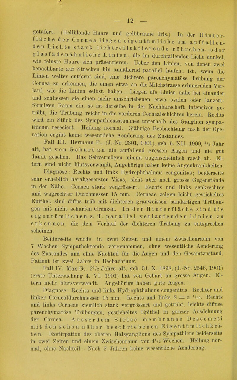 getäfei-t. (Hellblonde Haare und gelbbraune Iris.) In der Hinter- fläche der Cornea liegen eigentümliche im auffallen- den Lichte stark 1 ichtref1ektierende röhrchen- oder glasfädenähnlic he Linien, die im durchfallenden Licht dunkel, wie feinste Haare sich präsentieren. Ueber den Linien, von denen zwei benachbarte auf Strecken hin annähernd parallel laufen, ist, wenn die Linien weiter entfernt sind, eine dichtere parenchymatöse Trübung der Cornea zu erkennen, die einen etwa an die Milchstrasse erinnernden Ver- lauf, wie die Linien selbst, haben. Liegen die Linien nahe bei einander und schliessen sie einen mehr umschriebenen etwa ovalen oder lanzett- förmigen Raum ein, so ist derselbe in der Nachbarschaft intensiver ge- trübt, die Trübung reicht in die vorderen Cornealschichten herein. Rechts wird ein Stück des Sympathicusstammes unterhalb des Ganglion sympa- thicum reseciert. Heilung normal. 3jährige Beobachtung nach der Ope- ration ergibt keine wesentliche Aenderung des Zustandes. FaU III. Hermann F., (J.-Nr. 2301, 1901), geb. 6. XH. 1900, 1/2 Jahr alt, hat von Geburt an die auffallend grossen Augen und nie gut damit gesehen. Das Sehvermögen nimmt augenscheinlich rasch ab. El- tern sind nicht blutsverwandt, Angehörige haben keine Augenkrankheiten. Diagnose: Rechts und links Hydrophthalmus congenitus; beiderseits sehr erheblich herabgesetzter Visus, sieht aber noch grosse Gegenstände in der Nähe. Cornea stark vergrössert. Rechts und links senkrechter und wagrechter Durchmesser 15 mm. Corneae zeigen leicht gesticheltes Epithel, sind diffus trüb mit dichteren grauweissen bandartigen Trübun- gen mit nicht scharfen Grenzen. In der Hinter fläche sind die eigentümlichen z. T. parallel verlaufenden Linien zu erkennen, die dem Verlauf der dichteren Trübung zu entsprechen scheinen. Beiderseits wurde in zwei Zeiten und einem Zwischenraum von 7 Wochen Sympathektomie vorgenommen, ohne wesentliche Aenderung des Zustandes und ohne Nachteil für die Augen und den Gesamtzustand. Patient ist zwei Jahre in Beobachtung. Fall IV. Max G., 272 Jahre alt, geb. 31. X. 1898, (J.-Nr. 2546, 1901) (erste Untersuchung 4. VI. 1901) hat von Geburt an grosse Augen. El- tern nicht blutsverwandt. Angehörige haben gute Augen. Diagnose: Rechts und links Hydrophthalmus congenitus. Rechter und linker Comealdurchmesser 15 mm. Rechts und links S = c. Vgo. Rechts und links Corneae ziemlich stark vergrössert und getrübt, leichte diffuse parenchymatöse Trübungen, gesticheltes Epithel in ganzer Ausdeliuung der Cornea. Ausserdem Striae membranae Descemeti mit den schon näher beschriebenen Eigentümlichkei- ten. Exstirpation des oberen Halsganglions des Synipathicus beiderseits in zwei Zeiten und einem Zwischenraum von 4V2 Wochen. Heilung noi-- mal, ohne Nachteil. Nach 2 Jahren keine wesentliche Aenderung.