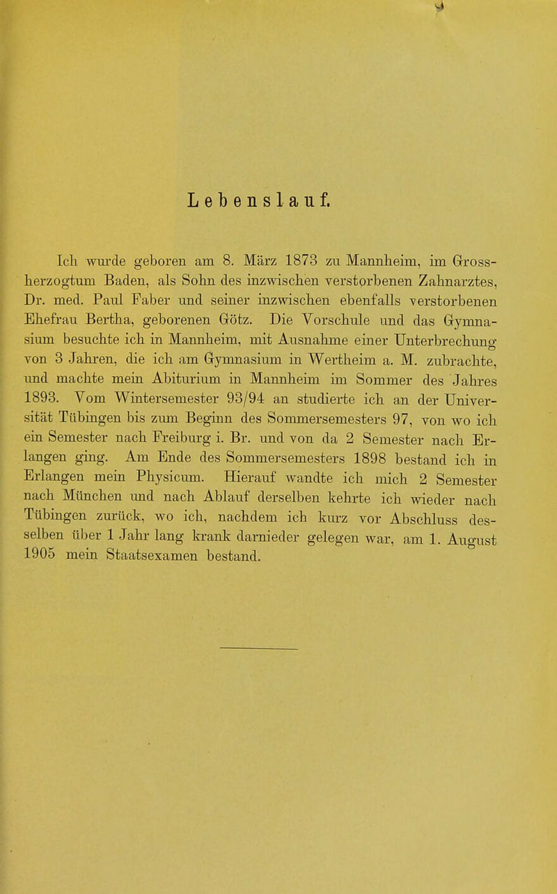 Lebenslauf. Ich wui'de geboren am 8. März 1873 zu Mannheim, im Gross- herzogtum Baden, als Sohn des inzwischen verstorbenen Zahnarztes, Dr. med. Paul Faber und seiner inzwischen ebenfalls verstorbenen Ehefrau Bertha, geborenen Götz. Die Vorschule und das Gymna- sium besuchte ich in Mannheim, mit Ausnahme einer Unterbrechung von 3 Jahren, die ich am Gymnasium in Wertheim a. M. zubrachte, imd machte mein Abiturium in Mannheim im Sommer des Jahres 1893. Vom Wintersemester 93/94 an studierte ich an der Univer- sität Tübingen bis zum Beginn des Sommersemesters 97, von wo ich ein Semester nach Freiburg i. Br. und von da 2 Semester nach Er- langen ging. Am Ende des Sommersemesters 1898 bestand ich in Erlangen mein Physicum. Hierauf wandte ich mich 2 Semester nach München und nach Ablauf derselben kehrte ich wieder nach Tübingen zurück, wo ich, nachdem ich kurz vor Abschluss des- selben über 1 Jahr lang krank darnieder gelegen war, am 1 Auo-ust 1905 mein Staatsexamen bestand.