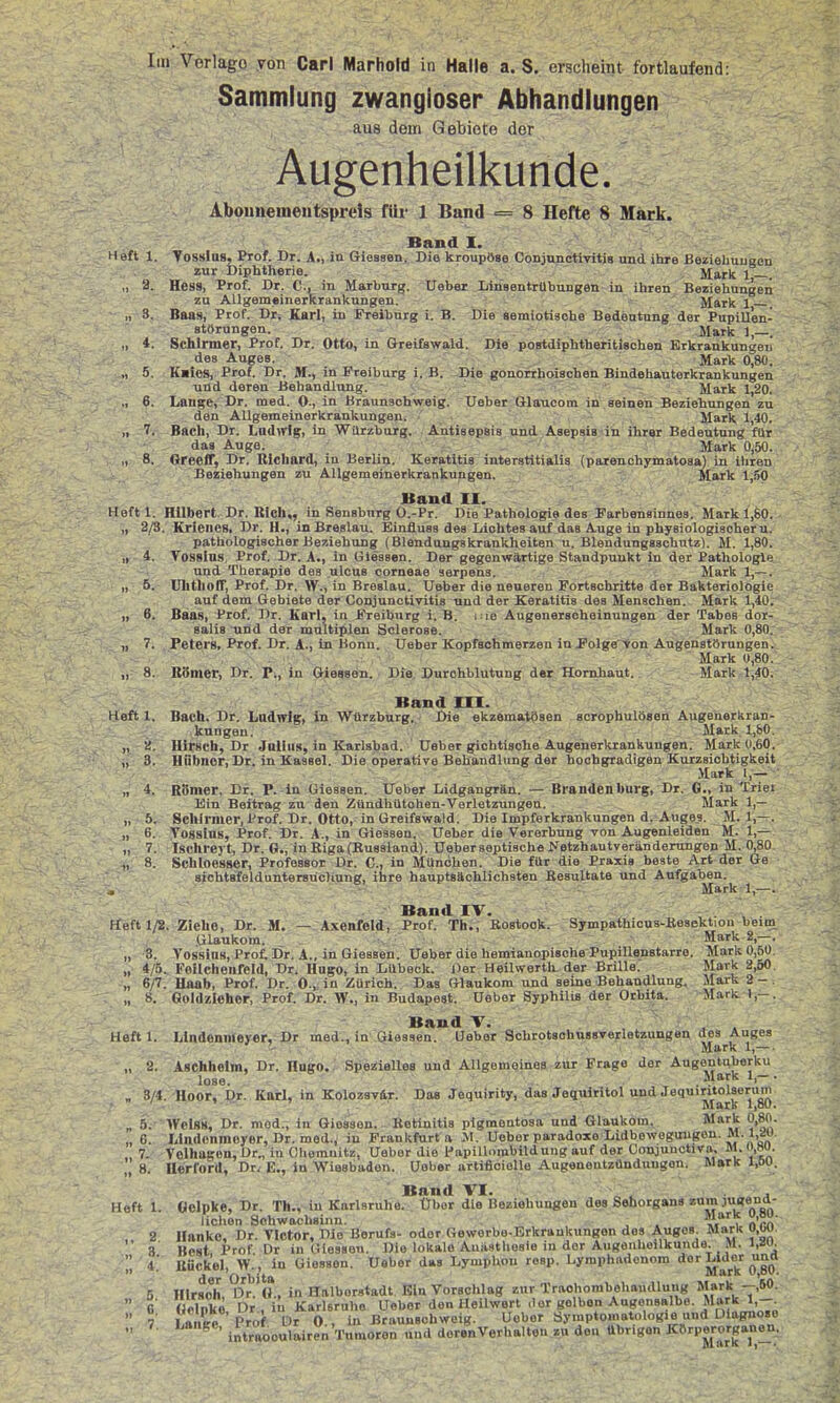 Sammlung zwangloser Abhandlungen au8 dem Gebiete der Augenheilkunde. Aboimementsprds für 1 Band = 8 Hefte 8 Mark. Band I. Heft 1. VossIqs, Prof. Dr. A.) itt Giesseiii Die kroupöse Conjunotivitis und ihre Beziehungen zur Diphtherie. Mark 1 „ a. Hess, Prof. Dr. C., in Marburg. Uaber Linsentrübungen in ihren Beziehungen zu Allgemeinerkrankungen. ' Mark 1 „ 3. Baas, Prof. Dr, Karl, in Freiburg i. B. Die semiotisohe Bedeutung der Pupillen- störungen. Mark ],—. ., 4. Schirmer, Prof. Dr. Otto, in Greifawald. Die postdiphtheritischen Erkrankungen des Auges. Mark 0,80. „ 5. K«io8, Prof. Dr. M., in Freiburg i. B. Die gonorrhoischen Bindehanterkrankungen und deren Behandlung. Mark 1,20. „ 6. Lange, Dr. med. 0., in Braunsohweig. Ueber Glaucom in seinen Beziehungen zu den AUgemeinerkraukungen. ■ Mark 1,40. „ 7. Bach, Dr. Lnd^rlg, in Wiirzburg. Antisepsis und Asepsis in ihrer Bedeutung für das Auge. Mark 0^50. „ 8. Greeff, Dr. Bichard, iu Berlin. Keratitis interstitialia (parenohymatoaa) in ihren Beziehungen zu AUgemeinerkrankungen. - Mark 1,30 Band II. Heftl. Hilbert. Dr. Rieh,, in Sensburg O.-Pr. Die Pathologie des Farbensinnes. Mark 1,60. „ 2/3. Krleiies. Dr. H., in Breslau. Emfluss des Lichtes auf das Auge in physiologischer u. pathologischer Beziehung (Blenduugakrankheiten u. Blendungaachutz). M. 1,80. Tosslns, Prof. Dr. A., in Glessen. Der gegenwärtige Standpunkt in der Pathologie und Therapie des ulcua corneae serpens. Mark 1,— . UlitholT, Prof. Dr. W., in Breslau. Ueber die neueren Fortachritte der Bakteriologie auf dem Gebiete der Conjunctivitis und der Keratitis des Menschen. Mark 1,40. 6. Baas, Prof. Dr. Karl, in Freiburg i. B. i ie Augeneracheinungen der Tabes dor- salis und der multiplen Sclerose. Mark 0,80. Peters, Prof. Dr. A-, in Bonn. Ueber Kopfschmerzen ini'olgeYon Augenatörungen. Mark 0,80. BSmer, Dr. P., in Glessen. Die Durchblutung der Honihaut. Mark 1,40. Band III. Heft 1. Bach. Dr. Lndirig, in Würzburg. I)ie ekzematösen scröphulöseh Augenerkran- kungeu. Mark 1,80. „ 2. Hirsch, Dr Jalius, in Karlsbad. Ueber gichtisohe Augenerkrankungen. Mark 0,60. „ 3. Hühner, Dr. in Kassel. Die operative Behandlung der hochgradigen Kurzsichtigkeit Mark 1,— „ 4. Römer, Dr. P. in Glessen. Ueber Lidgangrän. — Brandenburg, Dr. 0., in Triei Ein Beitrag zu den Zündhütohen-Verletzungeu. Mark 1,— „ 5. Schirmer, Prof, Dr. Otto, in Greifawald. Die Impferkrankungen d. Augea. M. 1,—. „ ti. Tossins, Prof. Dr. A., in Glessen. Ueber die Vererbung von Augenleiden M. 1,— „ 7. Ischrej-t, Dr. G., in Riga (Busaland). Ueber septiacbe Netzhautveränderungen M. 0,80. „ 8. Schioesser, Professor Dr. C, in München. Die für die Praxis beste Art der Ge sichtsfelduntersüchung, ihre hauptsächlichsten Resultate und Aufgaben. Mark 1,—. Band IV. Ffeft 1/2. Ziehe, Dr. M. — Axenfeld, Prof. Th., Eoatook. Sympathicus-Besektion beim_ Glaukom. _ Hark 2,—. „ 3. Yossins, Prot Dr. A., in Giessen. Ueber die hemianopische PupiUenatarro. Mark 0,50 „ 4/5. Follcheiifeld, Dr. Hugo, in Lübeck. Der Heilwertlx. der Brille. Mark 2,50 „ 6/7. Uaab, Prof. Dr. 0., in Zürich. Das Glaukom und seine Behandlung. Mark 2 - „ 8. Goldzieher, Prof. Dr. W., in Budapest. Ueber Syphilis der Orbita. Mark I,- Band V. \, . Heftl. Lindennieyer, Dr med., in Giaaaen. Lieber Schrotsohnssverletzungen des Auges , , , , . Mark 1,— . „ 2. Aschheim, Dr. Hngo.. Spezielles und Allgemeinoa zur Frage der Augentuberku lose. . Mark 1,-. „ 3/4. Hoor, Dr. Kairl, in Kolozsvir. Das Jequirity, das Jequlritol und JequirUolseruni ' ^ ' Mark 1,80. _ 5.- Weiss, Dr. med., in Gioaaon. Kotinitia pigmentosa und Glaukom, Mark 0,80. „ 6. Lindonmoyer, Dr. med., iu Prankfurt a M. Ueber paradoxe Lidbeweguugon. M.1,S!U. 7. Velhugen, Dr., in Cliemnitz, Uaber die Papillombildung auf der Conjunctiva, M. ,»o. ,, 8. Herford, Dr. E., in Wiesbaden. Ueber »rtificielle Augeneutzünduugon. Mark I,öU. Band VI. „ j Heft 1. öelpke, Dr. Th., in Karlsruhe. Über die Beziehungen des Sehorgans zum jugena- lichen Schwachsinn. , . *V'5 '^X- 2 Hanke, Dr. Tlctor, Die Berufs- oder Gewerbe-Erkrankungen dos Auges. Mark u,w,  i Best Prof Dr in Gleaaon. Die lokale Anästhesie in der Augenheilkunde. M. l,»u. i! Hück'el, W.', in Giessen. Ueber das LympUou resp. Lymphadonom der Lider uncl 5 HIrsoh ?)r.'o , in Hnlboratadt Ein Vorschlag zur Traohombehaiidlung Mark --,60.  fi (Icinkö Dr, in Karleruho Uebor den Heilwert der gelben Augonsalbe. Mark 1,-.  7 I ft,.ee Pro^ Lir Ueber Symptomatologie und Diagnose  ^ '^ • intraooulairen'Timoron und deren Verhalten zu de« übrigen KBrperorganen.