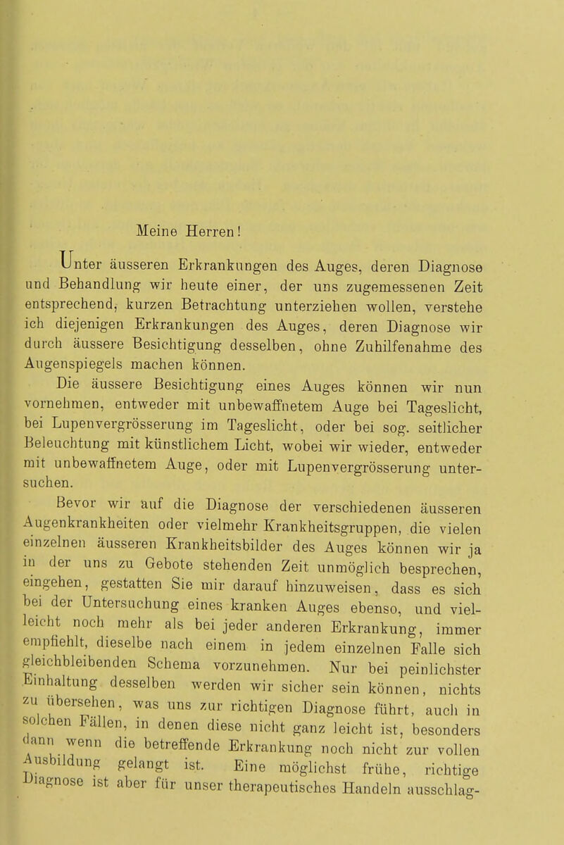 Meine Herren! Unter äusseren Erkrankungen des Auges, deren Diagnose und Behandlung wir heute einer, der uns zugemessenen Zeit entsprechend, kurzen Betrachtung unterziehen wollen, verstehe ich diejenigen Erkrankungen des Auges, deren Diagnose wir durch äussere Besichtigung desselben, ohne Zuhilfenahme des Augenspiegels machen können. Die äussere Besichtigung eines Auges können wir nun vornehmen, entweder mit unbewaffnetem Auge bei Tageslicht, bei Lupenvergrösserung im Tageslicht, oder bei sog. seitlicher Beleuchtung mit künstlichem Licht, wobei wir wieder, entweder mit unbewaffnetem Auge, oder mit Lupenvergrösserung unter- suchen. Bevor wir auf die Diagnose der verschiedenen äusseren Augenkrankheiten oder vielmehr Krankheitsgruppen, die vielen einzelnen äusseren Krankheitsbilder des Auges können wir ja in der uns zu Gebote stehenden Zeit unmöglich besprechen, eingehen, gestatten Sie mir darauf hinzuweisen, dass es sich bei der Untersuchung eines kranken Auges ebenso, und viel- leicht noch mehr als bei jeder anderen Erkrankung, immer empfiehlt, dieselbe nach einem in jedem einzelnen Falle sich gleichbleibenden Schema vorzunehmen. Nur bei peinlichster Einhaltung desselben werden wir sicher sein können, nichts zu ubersehen, was uns zur richtigen Diagnose führt, auch in solchen Fällen, in denen diese nicht ganz leicht ist, besonders <Jann wenn die betreffende Erkrankung noch nicht zur vollen Ausbildung gelangt ist. Eine möglichst frühe, richtige iJiagnose ist aber für unser therapeutisches Handeln ausschlag-