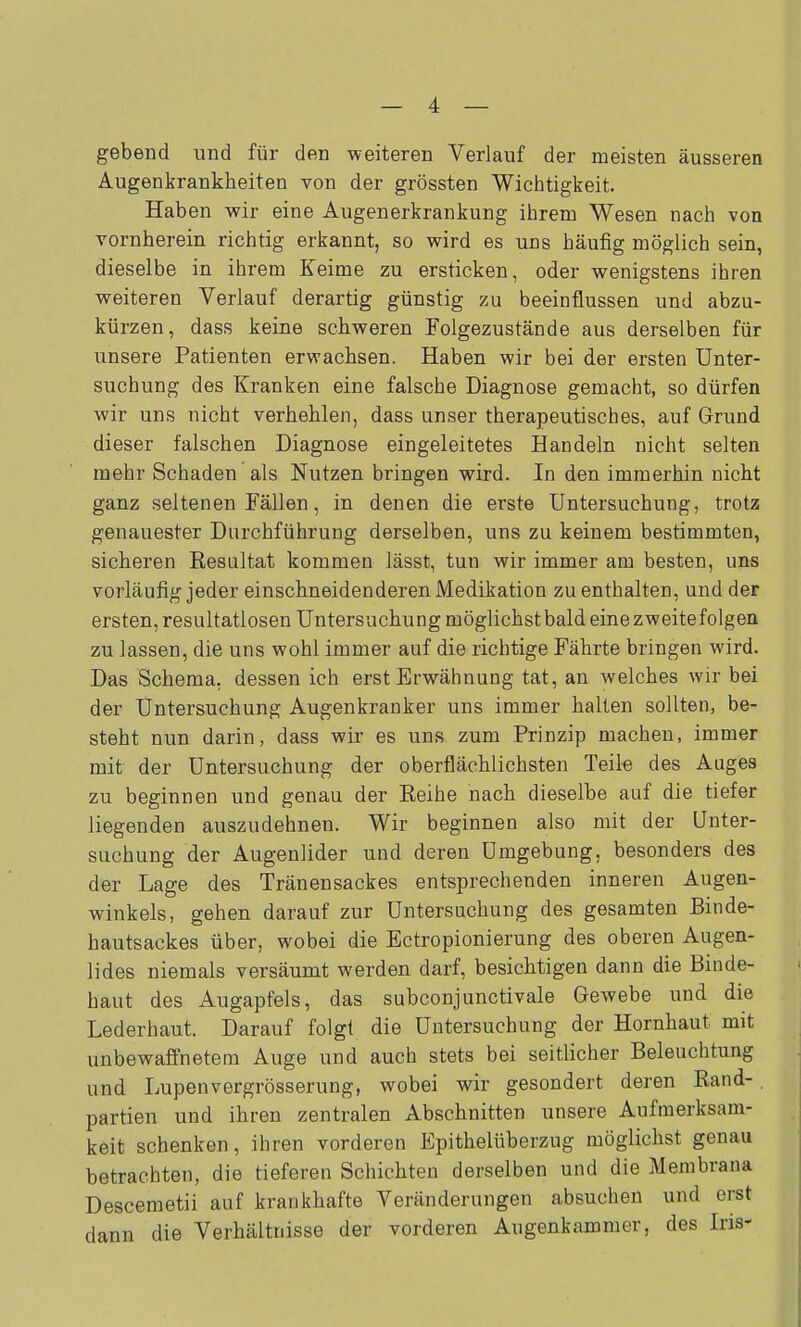 gebend und für den weiteren Verlauf der meisten äusseren Augenkrankheiten von der grössten Wichtigkeit. Haben wir eine Augenerkrankung ihrem Wesen nach von vornherein richtig erkannt, so wird es uns häufig möglich sein, dieselbe in ihrem Keime zu ersticken, oder wenigstens ihren weiteren Verlauf derartig günstig zu beeinflussen und abzu- kürzen, dass keine schweren Folgezustände aus derselben für unsere Patienten erwachsen. Haben wir bei der ersten Unter- suchung des Kranken eine falsche Diagnose gemacht, so dürfen wir uns nicht verhehlen, dass unser therapeutisches, auf Grund dieser falschen Diagnose eingeleitetes Handeln nicht selten mehr Schaden als Nutzen bringen wird. In den immerhin nicht ganz seltenen Fällen, in denen die erste Untersuchung, trotz genauester Durchführung derselben, uns zu keinem bestimmten, sicheren Resultat kommen lässt, tun wir immer am besten, uns vorläufig jeder einschneidenderen Medikation zu enthalten, und der ersten, resultatlosen Untersuchung möglichst bald eine zweite folgen zu lassen, die uns wohl immer auf die richtige Fährte bringen wird. Das Schema, dessen ich erst Erwähnung tat, an welches wir bei der Untersuchung Augenkranker uns immer halten sollten, be- steht nun darin, dass wir es uns zum Prinzip machen, immer mit der Untersuchung der oberflächlichsten Teile des Auges zu beginnen und genau der Reihe nach dieselbe auf die tiefer liegenden auszudehnen. Wir beginnen also mit der Unter- suchung der Augenlider und deren Umgebung, besonders des der Lage des Tränensackes entsprechenden inneren Augen- winkels, gehen darauf zur Untersuchung des gesamten Binde- hautsackes über, wobei die Ectropionierung des oberen Augen- lides niemals versäumt werden darf, besichtigen dann die Binde- haut des Augapfels, das subconjunctivale Gewebe und die Lederhaut. Darauf folgt die Untersuchung der Hornhaut mit unbewafthetem Auge und auch stets bei seitlicher Beleuchtung und Lupenvergrösserung, wobei wir gesondert deren Rand- partien und ihren zentralen Abschnitten unsere Aufmerksam- keit schenken, ihren vorderen Epithelüberzug möglichst genau betrachten, die tieferen Schichten derselben und die Membrana Descemetii auf krankhafte Veränderungen absuchen und erst dann die Verhältnisse der vorderen Augenkammer, des Iris-