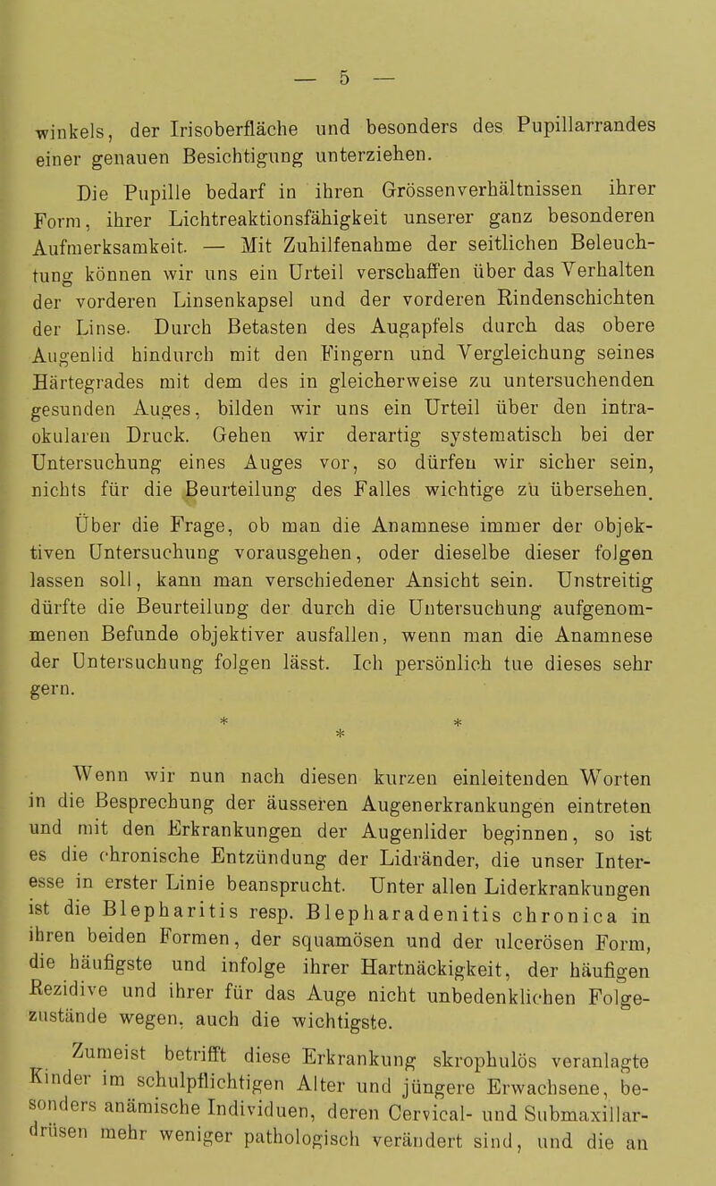 Winkels, der Irisoberfläche und besonders des Pupillarrandes einer genauen Besichtigung unterziehen. Die Pupille bedarf in ihren Grössen Verhältnissen ihrer Form, ihrer Lichtreaktionsfähigkeit unserer ganz besonderen Aufmerksamkeit. — Mit Zuhilfenahme der seitlichen Beleuch- tung können wir uns ein Urteil verschaffen über das Verhalten der vorderen Linsenkapsel und der vorderen Rindenschichten der Linse. Durch Betasten des Augapfels durch das obere Augenlid hindurch mit den Fingern und Vergleichung seines Härtegrades mit dem des in gleicherweise zu untersuchenden gesunden Auges, bilden wir uns ein Urteil über den intra- okularen Druck. Gehen wir derartig systematisch bei der Untersuchung eines Auges vor, so dürfen wir sicher sein, nichts für die Beurteilung des Falles wichtige zu übersehen. Über die Frage, ob man die Anamnese immer der objek- tiven Untersuchung vorausgehen, oder dieselbe dieser folgen lassen soll, kann man verschiedener Ansicht sein. Unstreitig dürfte die Beurteilung der durch die Untersuchung aufgenom- menen Befunde objektiver ausfallen, wenn man die Anamnese der Untersuchung folgen lässt. Ich persönlich tue dieses sehr gern. Wenn wir nun nach diesen kurzen einleitenden Worten in die Besprechung der äusseren Augenerkrankungen eintreten und mit den Erkrankungen der Augenlider beginnen, so ist es die chronische Entzündung der Lidränder, die unser Inter- esse in erster Linie beansprucht. Unter allen Liderkrankungen ist die Blepharitis resp. Blepharadenitis chronica in ihren beiden Formen, der squamösen und der ulcerösen Form, die häufigste und infolge ihrer Hartnäckigkeit, der häufigen ßezidive und ihrer für das Auge nicht unbedenklichen Folge- zustände wegen, auch die wichtigste. Zumeist betrifft diese Erkrankung skrophulös veranlagte Kinder im schulpflichtigen Alter und jüngere Erwachsene, be- sonders anämische Individuen, deren Cervical- und Submaxillar- drüsen mehr weniger pathologisch verändert sind, und die an