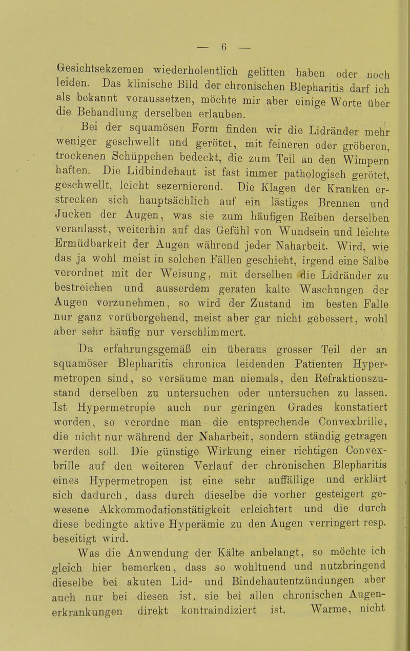 Gesichtsekzeraen wiederholentlich gelitten haben oder noch leiden. Das klinische Bild der chronischen Blepharitis darf ich als bekannt voraussetzen, möchte mir aber einige Worte über die Behandlung derselben erlauben. Bei der squamösen Form finden wir die Lidränder mehr weniger geschwellt und gerötet, mit feineren oder gröberen, trockenen Schüppchen bedeckt, die zum Teil an den Wimpern haften. Die Lidbindehaut ist fast immer pathologisch gerötet, geschwellt, leicht sezernierend. Die Klagen der Kranken er- strecken sich hauptsächlich auf ein lästiges Brennen und Jucken der Augen, was sie zum häufigen Reiben derselben veranlasst, weiterhin auf das Gefühl von Wundsein und leichte Ermüdbarkeit der Augen während jeder Naharbeit. Wird, wie das ja wohl meist in solchen Fällen geschieht, irgend eine Salbe verordnet mit der Weisung, mit derselben die Lidränder zu bestreichen und ausserdem geraten kalte Waschungen der Augen vorzunehmen, so wird der Zustand im besten Falle nur ganz vorübergehend, meist aber gar nicht gebessert, wohl aber sehr häufig nur verschlimmert. Da erfahrungsgemäß ein überaus grosser Teil der an squamöser Blepharitis chronica leidenden Patienten Hyper- metropen siud, so versäume man niemals, den Refraktionszu- stand derselben zu untersuchen oder untersuchen zu lassen. Ist Hypermetropie auch nur geringen Grades konstatiert worden, so verordne man die entsprechende Convexbrille, die nicht nur während der Naharbeit, sondern ständig getragen werden soll. Die günstige Wirkung einer richtigen Convex- brille auf den weiteren Verlauf der chronischen Blepharitis eines Hypermetropen ist eine sehr auffällige und erklärt sich dadurch, dass durch dieselbe die vorher gesteigert ge- wesene Akkommodationstätigkeit erleichtert und die durch diese bedingte aktive Hyperämie zu den Augen verringert resp. beseitigt wird. Was die Anwendung der Kälte anbelangt, so möchte ich gleich hier bemerken, dass so wohltuend und nutzbringend dieselbe bei akuten Lid- und Bindehautentzündungen aber auch nur bei diesen ist, sie bei allen chronischen Augen- erkrankungen direkt kontraindiziert ist. Warme, nicht
