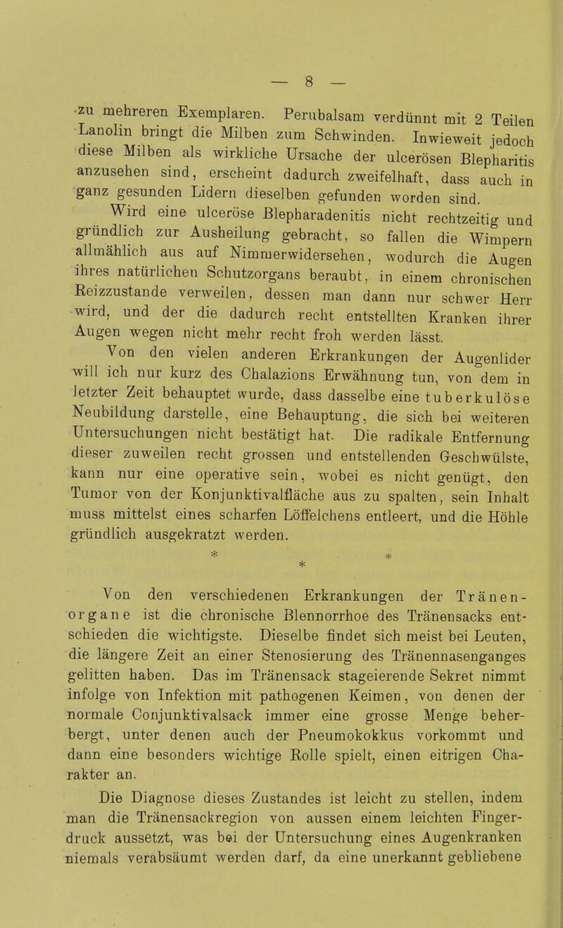 •ÄU mehreren Exemplaren. Perubalsam verdünnt mit 2 Teilen Lanolin bringt die Milben zum Schwinden. Inwieweit jedoch diese Milben als wirkliche Ursache der ulcerösen Blepharitis anzusehen sind, erscheint dadurch zweifelhaft, dass auch in ganz gesunden Lidern dieselben gefunden worden sind. Wird eine ulceröse Blepharadenitis nicht rechtzeitig und gründlich zur Ausheilung gebracht, so fallen die Wimpern allmählich aus auf Nimmerwidersehen, wodurch die Augen ihres natürlichen Schutzorgans beraubt, in einem chronischen Reizzustande verweilen, dessen man dann nur schwer Herr wird, und der die dadurch recht entstellten Kranken ihrer Augen wegen nicht mehr recht froh werden lässt. Von den vielen anderen Erkrankungen der Augenlider will ich nur kurz des Chalazions Erwähnung tun, von dem in letzter Zeit behauptet wurde, dass dasselbe eine tuberkulöse Neubildung darstelle, eine Behauptung, die sich bei weiteren Untersuchungen nicht bestätigt hat. Die radikale Entfernung dieser zuweilen recht grossen und entstellenden Geschwülste, kann nur eine operative sein, wobei es nicht genügt, den Tumor von der Konjunktivalfläche aus zu spalten, sein Inhalt muss mittelst eines scharfen Löffelchens entleert, und die Höhle gründlich ausgekratzt werden. Von den verschiedenen Erkrankungen der Tränen- organe ist die chronische Blennorrhoe des Tränensacks ent- schieden die wichtigste. Dieselbe findet sich meist bei Leuten, die längere Zeit an einer Stenosierung des Tränennasenganges gelitten haben. Das im Tränensack stageierende Sekret nimmt infolge von Infektion mit pathogenen Keimen, von denen der normale Conjunktivalsack immer eine grosse Menge beher- bergt, unter denen auch der Pneumokokkus vorkommt und dann eine besonders wichtige Rolle spielt, einen eitrigen Cha- rakter an. Die Diagnose dieses Zustandes ist leicht zu stellen, indem man die Tränensackregion von aussen einem leichten Finger- druck aussetzt, was bei der Untersuchung eines Augenkranken niemals verabsäumt werden darf, da eine unerkannt gebliebene