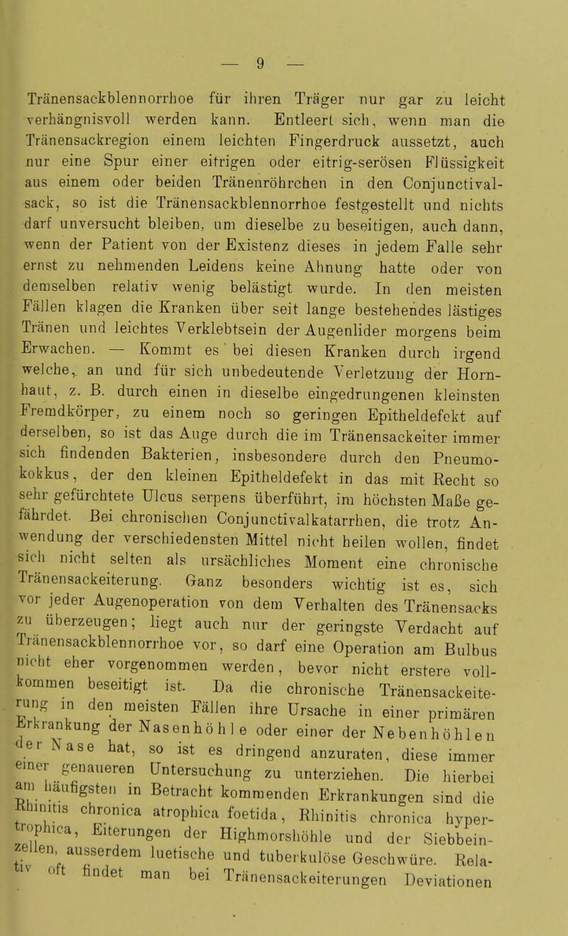 Tränensackblennorrhoe für ihren Träger nur gar zu leicht verhängnisvoll werden kann. Entleert sich, wenn man die Tränensackregion einem leichten Fingerdruck aussetzt, auch nur eine Spur einer eitrigen oder eitrig-serösen Blüssigkeit aus einem oder beiden Tränenröhrchen in den Conjunctival- sack, so ist die Tränensackblennorrhoe festgestellt und nichts darf unversucht bleiben, um dieselbe zu beseitigen, auch dann, wenn der Patient von der Existenz dieses in jedem Falle sehr ernst zu nehmenden Leidens keine Ahnung hatte oder von demselben relativ wenig belästigt wurde. In den meisten Fällen klagen die Kranken über seit lange bestehendes lästiges Tränen und leichtes Yerklebtsein der Augenlider morgens beim Erwachen. — Kommt es' bei diesen Kranken durch irgend welche,, an und für sich unbedeutende Verletzung der Horn- haut, z. ß. durch einen in dieselbe eingedrungenen kleinsten Fremdkörper, zu einem noch so geringen Epitheldefokt auf derselben, so ist das Auge durch die im Tränensackeiter immer sich findenden Bakterien, insbesondere durch den Pneumo- kokkus , der den kleinen Epitheldefekt in das mit Recht so sehr gefürchtete Ulcus serpens überführt, im höchsten Maße ge- fährdet. Bei chronisclien Conjunctivalkatarrhen, die trotz An- wendung der verschiedensten Mittel nicht heilen wollen, findet sich nicht selten als ursächliches Moment eine chronische Tränensackeiterung. Ganz besonders wichtig ist es, sich vor jeder Augenoperation von dem Verhalten des Tränensacks zu überzeugen; liegt auch nur der geringste Verdacht auf Tränensackblennorrhoe vor, so darf eine Operation am Bulbus nicht eher vorgenommen werden, bevor nicht erstere voll- kommen beseitigt ist. Da die chronische Tränensackeite- rung in den meisten Fällen ihre Ursache in einer primären Erkrankung der Nasenhö h 1 e oder einer der Nebenh öh 1 e n <ierNase hat, so ist es dringend anzuraten, diese immer einer genaueren Untersuchung zu unterziehen. Die hierbei am häufigsten in Betracht kommenden Erkrankungen sind die Khinitis chronica atrophica foetida, Rhinitis chronica hyper- troph.ca, Elterungen der Highmorshöhle nnd der Siebbein- zellen ausserdem luetische und tuberkulöse Geschwüre. Rela- '^iv Ott findet man bei Tränensackeiterungen Deviationen